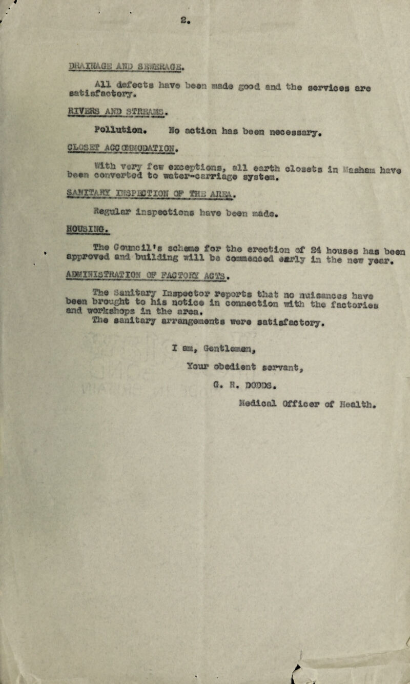 <1*^001® have been made good and the eexnricea are eatlsfactory. RIYBRS AND PoXXutloQ* Ho action has been necessapy* CLOSST AGCOflg;iOQATIQN. With very few exceptions, all earth closets in been converted to vater^oarriage system* 'asham have g>AHITARr PiaPiiCTIQN OP THJ ARSA. Regnler inspections have been made. HObSlNO* The Council»B schee&e for the erection of 24 houses has been approved and building sill be cosaaenced e«rly in the new year. ABMINlaTRATIOH (F FACTOAQTS. The Si^tory Inspector reports that no nuisances have been brought to his notice in connection with the factories and workshops In the area. The eanltaa?y arrangements were satisfactory. I am. Gentleman, Your obedient servant, 0. R. DODDS. Medical Officer of Health.