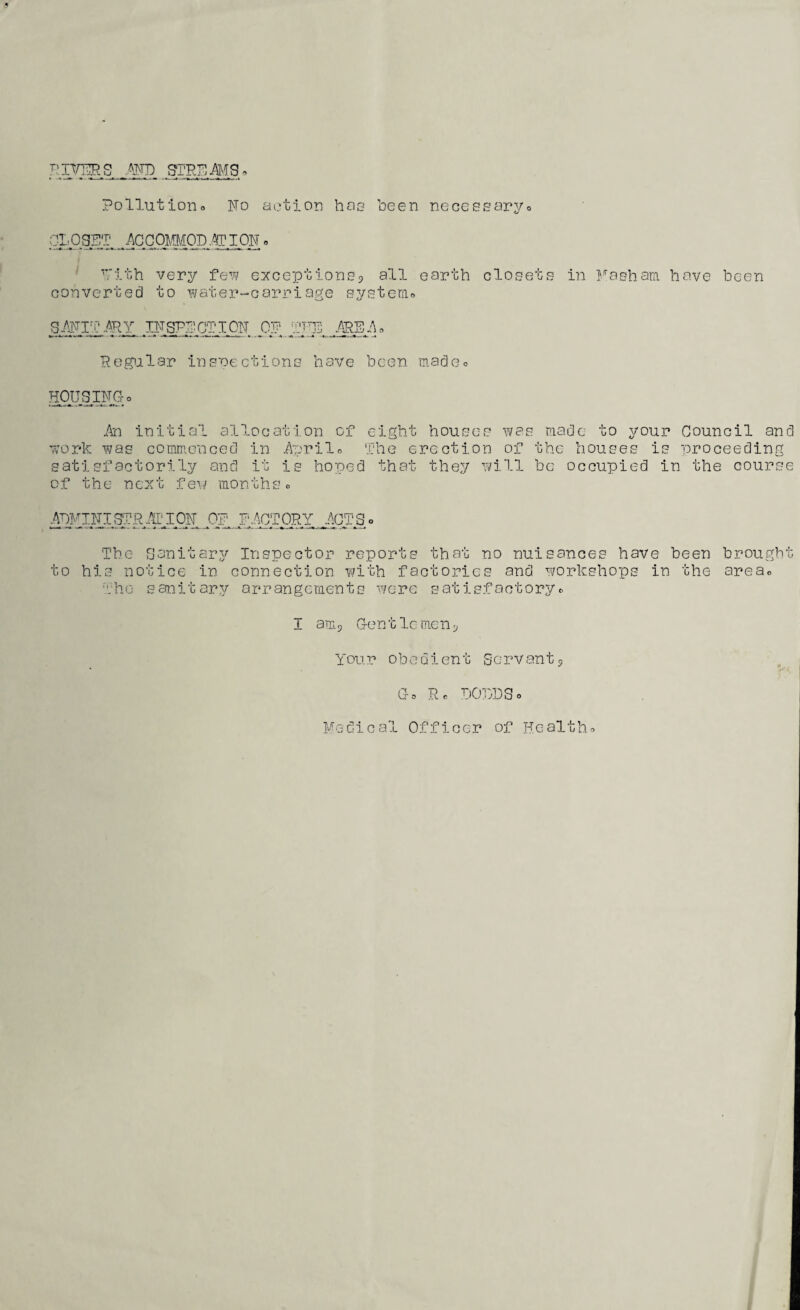 Pollutioiio No action hao been necessaryo CI,035T ACCOmOD.^ION. ■'Tith very fev? exceptionsp all earth closets in i^esham have been converted to water-carriage systemo SAyiT .'^Y ,IIJgP;rCTIOiT PJ; pTgl; ■Regialar insnections have been nadoo HpUSippro An initial allocation of eight houses was ma work iwas commenced in Aprilo The erection of the satisfactorily and it is hoped that they will be of the newt few monthso de to your Council and houses is proceedin occupied in the cour .Of'. FACTORY y\CTS o The Sanitarj^ Inspector reports that no nuisances have been brought to his notice in connection with factories and y^orkshops in the areao •':hG sanitary arrangements were satisfactoryr I anij Cent Ic men C» Rc COiyjSo Medical Officer of Healtho ra GQ