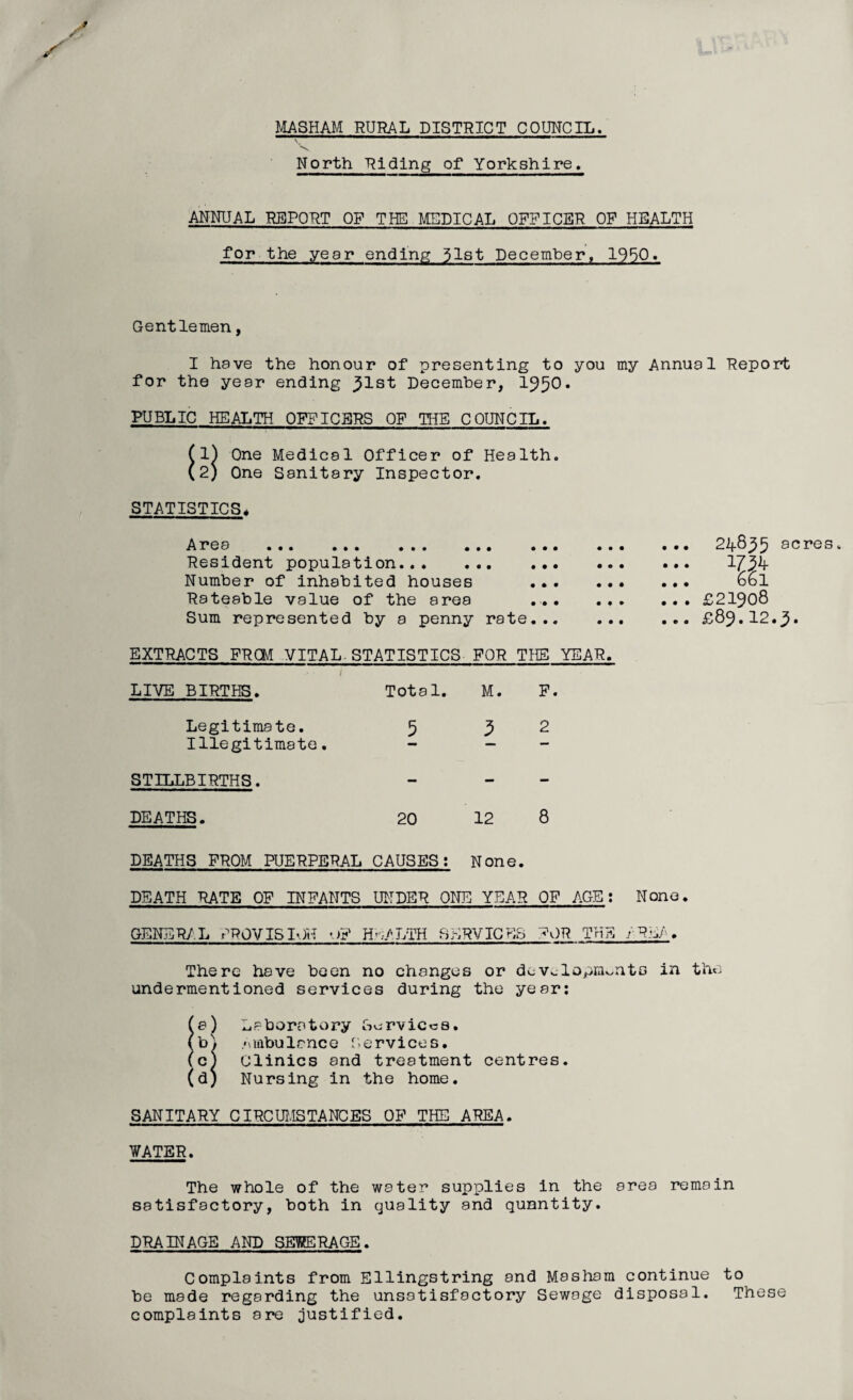 MASHAM RURAL DISTRICT COUNCIL. North hiding of Yorkshire. ANNUAL REPORT OF THE MEDICAL OFFICER OF HEALTH for the year ending 31st December, 1950« Gentlemen, I have the honour of presenting to you my Annual Report for the year ending ^Ist December, 1950. PUBLIC HEALTH OFFICERS OF THE COUNCIL. 1) One Medical Officer of Health. 2) One Sanitary Inspector. STATISTICS* Area ... ... ... ... ... . Resident population. Number of inhabited houses ... Rateable value of the area ... Sum represented by a penny rate... EXTRACTS FRCM VITAL STATISTICS FOR THE YEAR. / LIVE BIRTHS. Total. M. F. Legitimate. 5 3 2 Illegitimate. - - STILLBIRTHS. - - DEATHS. 20 12 8 DEATHS FROM PUERPERAL CAUSES; None. DEATH RATE OF INFANTS UNDER ONE YEAR OF AGE: None. GENERAL PROVISION «■>? HEALTH SERVICES A)R THE /REA. There have been no changes or developments in the undermentioned services during the year: a) Laboratory Services, b^ Ambulance Services. (c) Clinics and treatment centres. (d) Nursing in the home. SANITARY CIRCUMSTANCES OF THE AREA. WATER. The whole of the water supplies in the area remain satisfactory, both in quality and quantity. DRAINAGE AND SEWERAGE. Complaints from Ellingstring and Masham continue to be made regarding the unsatisfactory Sewage disposal. These complaints are justified. 24835 acres 661 ... £21908 ... £89.12.3. • • • • • • • • •