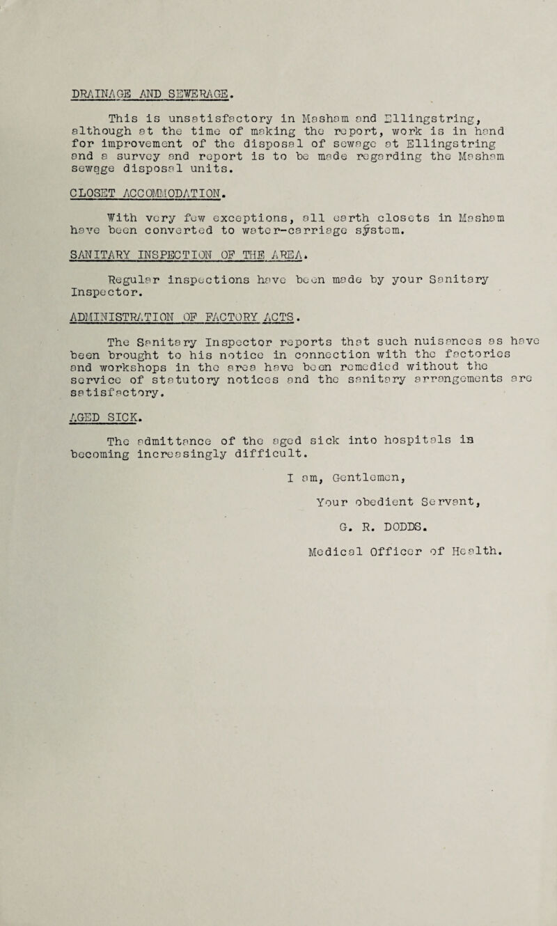 DRAINAGE AND SEWERAGE This is unsatisfactory in Masham and Ellingstring, although at the time of making the report, work is in hand for improvement of the disposal of sewage at Ellingstring and a survey and report is to be made regarding the Masham sewage disposal units. C LQSET ACC QMMQDATION. With very few exceptions, all earth closets in Masham have been converted to water-carriage system. SANITARY INSPECTION OF THE AREA* Regular inspections have been mode by your Sanitary Inspector. ADMINISTRATION OF FACTORY ACTS. The Sanitary Inspector reports that such nuisances as have been brought to his notice in connection with the factories and workshops in the area have been remedied without the service of statutory notices and the sanitary arrangements are satisfactory. AGED SICK. The admittance of the aged sick into hospitals in becoming increasingly difficult. I am, Gentlemen, Your obedient Servant, G. R. DODDS. Medical Officer of Health.