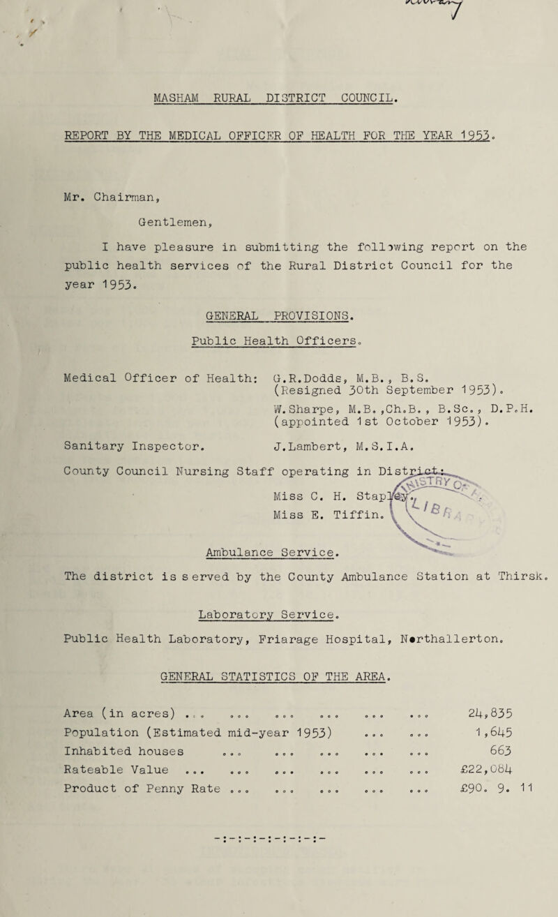 MASHAM RURA.L DISTRICT COUNCIL. REPORT BY THE MEDICAL OFFICER OF HEALTH FOR THE YEAR 1953o Mr, Chairman, Gentlemen, I have pleasure in submitting the following report on the public health services of the Rural District Council for the year 1953. GENERAL PROVISIONS, Public Health Officers, Medical Officer of Health; G.R.Dodds, M.B., B.S. (Resigned 30th September 1953). ¥/. Sharpe, M.B,,Ch.B,, B.Sc., D.P.H. (appointed 1st October 1953). Sanitary Inspector. J,Lambert, M.S.I.A. County Council Nursing Staff operating in Di Miss C. H. Stap Miss E. Tiffin. Ambulance Service. The district is served by the County Ambulance Station at Thirsk. Laboratory Service. Public Health Laboratory, Priarage Hospital, Northallerton. GENERAL STATISTICS OP THE AREA. Area (in acres) ... ... Population (Estimated mid-year 1953) Inhabited houses ... ... Rateable Value ... ... ... ». Product of Penny Rate ... ... 0 0 9 • 0 O o o o o o o 0 0 o o o e o o o e o o 24,835 1 ,645 663 £22,084 £90. 9. 11