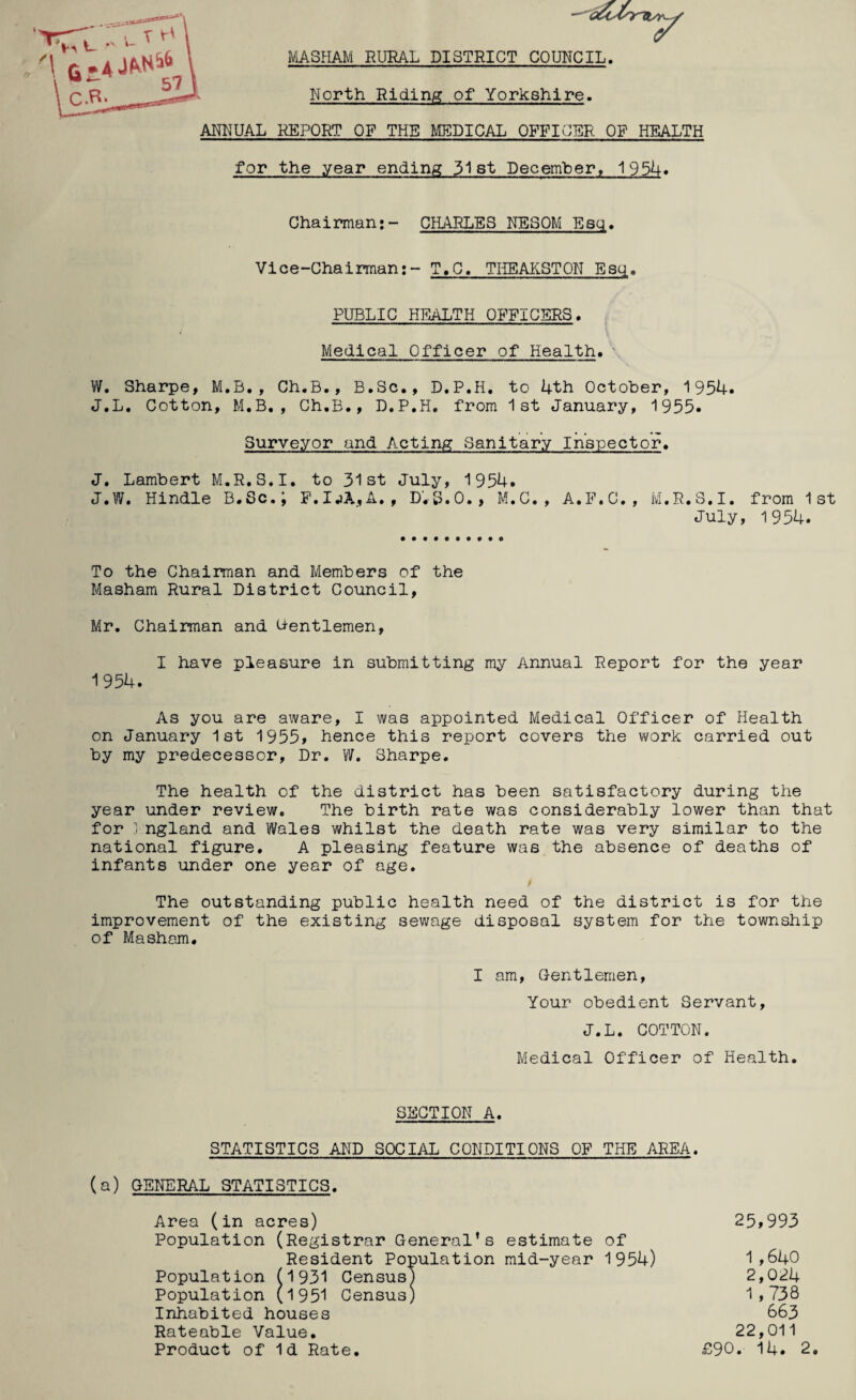 MASHAIVI RURAL DISTRICT COUNCIL. North Riding of Yorkshire. ANNUAL REPORT OF THE UTODICAL OFFICER OF HEALTH for the year ending 31st Decemher, 195U» Chairman:- CHARLES NESQM Esq. Vice-Chairman:- T.C. THEAKSTON Esci. PUBLIC HEALTH OFFICERS. Medical Officer of Health. ' W. Sharpe, M.B., Ch.B., B.Sc., D.P.H, to 4th October, 1954. J.L, Cotton, M.B., Ch.B., D.P.H. from 1st January, 1955. Surveyor and Acting Sanitary Inspector. J. Lambert M.R.S.I. to 31st July, 1954. J.W. Hindle B.Sc.; P.IjA,A., D.S.O., M.C., A.P.C., M.R.S.I. from 1st July, 1954. To the Chairman and Members of the Masham Rural District Council, Mr. Chairman and Gentlemen, I have pleasure in submitting my Annual Report for the year 1954. As you are aware, I was appointed Medical Officer of Health on January 1st 1955> hence this report covers the work carried out by my predecessor. Dr. Sharpe. The health of the district has been satisfactory during the year under review. The birth rate was considerably lower than that for ] ngland and Wales whilst the death rate was very similar to the national figure. A pleasing feature was the absence of deaths of infants under one year of age. / The outstanding public health need of the district is for the improvement of the existing sewage disposal system for the township of Masham. I am. Gentlemen, Your obedient Servant, J.L. COTTON. Medical Officer of Health. SECTION A. STATISTICS AND SOCIAL CONDITIONS OF THE AREA, (a) GENERAL STATISTICS. Area (in acres) 25,993 Population (Registrar General’s estimate of Resident Population mid-year 1954) 1,640 Population p931 Census) 2,024 Population (1951 Census) 1,738 Inhabited houses 663 Rateable Value. 22,011 Product of Id Rate. £90. 14. 2.