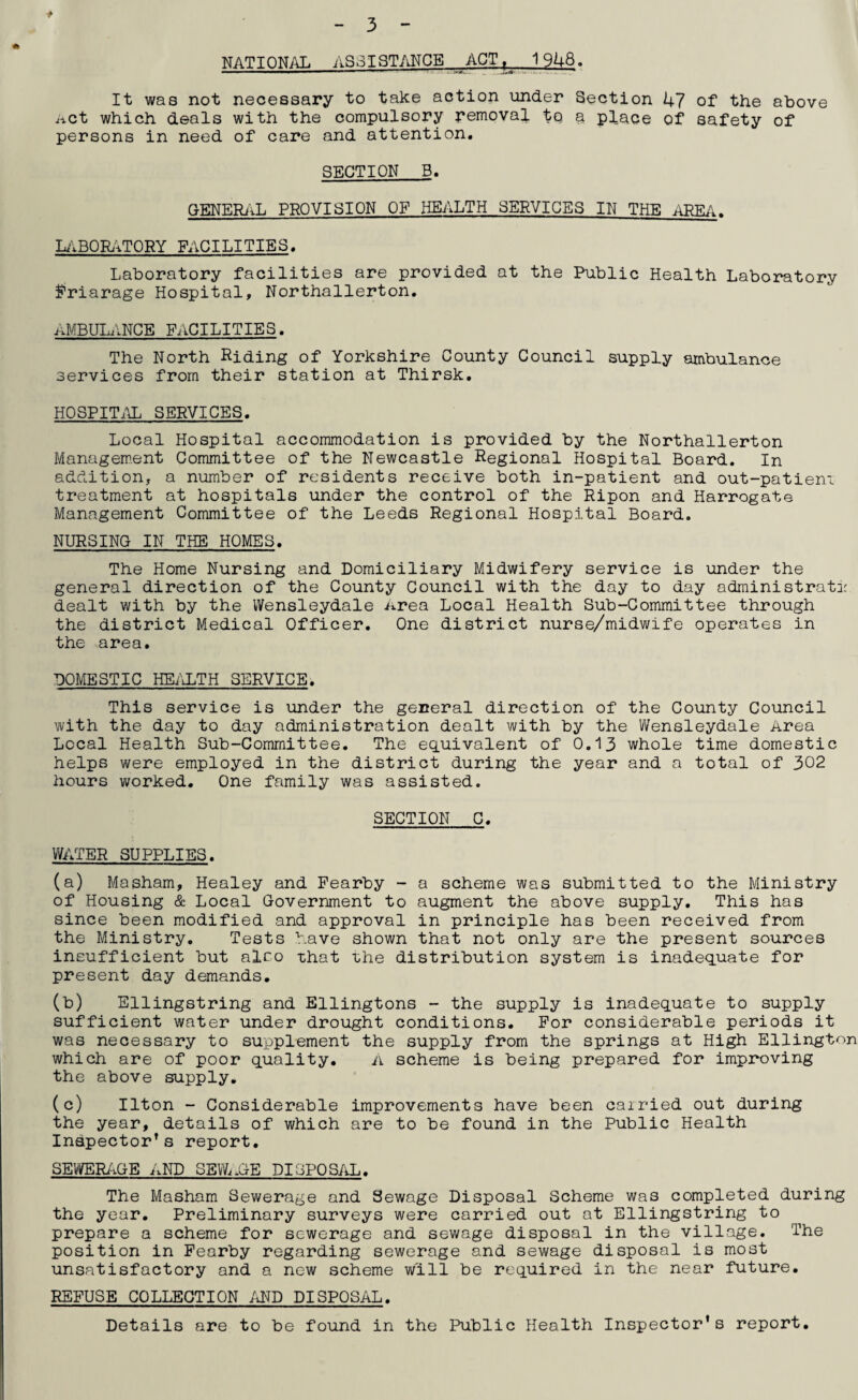 * 3 NATIONAL ASSISTANCE ACT, 1948. It was not necessary to take action under Section 47 of the above Act which deals with the compulsory removal tq a place of safety of persons in need of care and attention. SECTION B. GENERAL PROVISION OF HEALTH SERVICES IN THE AREA. LABORATORY FACILITIES. Laboratory facilities are provided at the Public Health Laboratory Friarage Hospital, Northallerton. AMBULANCE FACILITIES. The North Riding of Yorkshire County Council supply ambulance services from their station at Thirsk. HOSPITAL SERVICES. Local Hospital accommodation is provided by the Northallerton Management Committee of the Newcastle Regional Hospital Board. In addition, a number of residents receive both in-patient and out-patiem treatment at hospitals under the control of the Ripon and Harrogate Management Committee of the Leeds Regional Hospital Board. NURSING IN THE HOMES. The Home Nursing and Domiciliary Midwifery service is under the general direction of the County Council with the day to day adrninistrata dealt with by the Wensleydale .area Local Health Sub-Committee through the district Medical Officer. One district nurse/midwife operates in the area. DOMESTIC HEALTH SERVICE. This service is under the general direction of the County Council with the day to day administration dealt with by the Wensleydale Area Local Health Sub-Committee. The equivalent of 0.13 whole time domestic helps were employed in the district during the year and a total of 302 hours worked. One family was assisted. SECTION C. WATER SUPPLIES. (a) Masham, Healey and Fearby - a scheme was submitted to the Ministry of Housing & Local Government to augment the above supply. This has since been modified and approval in principle has been received from the Ministry. Tests have shown that not only are the present sources insufficient but also -chat the distribution system is inadequate for present day demands. (b) Ellingstring and Ellingtons - the supply is inadequate to supply sufficient water under drought conditions. For considerable periods it was necessary to supplement the supply from the springs at High Ellington which are of poor quality. A scheme is being prepared for improving the above supply. (c) Ilton - Considerable improvements have been carried out during the year, details of which are to be found in the Public Health Inspector’s report. SEWERAGE AND SEWAGE DISPOSAL. The Masham Sewerage and Sewage Disposal Scheme was completed during the year. Preliminary surveys were carried out at Ellingstring to prepare a scheme for sewerage and sewage disposal in the village. The position in Fearby regarding sewerage and sewage disposal is most unsatisfactory and a new scheme will be required in the near future. REFUSE COLLECTION AND DISPOSAL. Details are to be found in the Public Health Inspector's report.