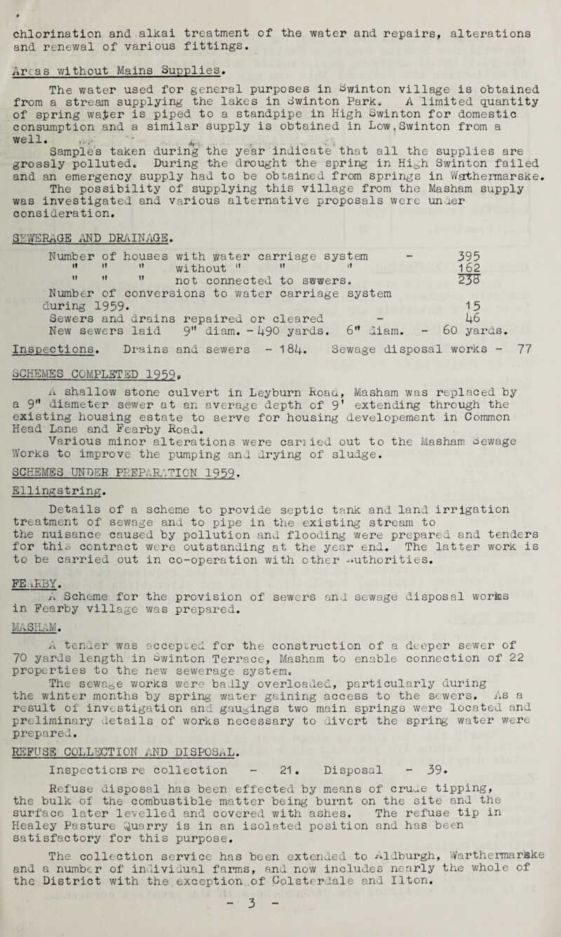 chlorination and alkai treatment of the water and repairs, alterations and renewal of various fittings. Areas without Mains Supplies. The water used for general purposes in ^winton village is obtained from a stream supplying the lakes in dwinton Park^ A limited (Quantity of spring warier is piped to a standpipe in High Swinton for domestic consumption ,and a similar supply is obtained in Low.Swinton from a well. . .. .. Samples taken during the year indicate that all the supplies are grossly polluted. During the drought the spring in Hi^h Swinton failed and an emergency supply had to be obtained from springs in Wathermarske. The possibility of supplying this village from the Masham supply was investigated and various alternative proposals were unaer consideration. S^IVERAGE MD DRiilNAGE. Number of houses with water carriage system - 395 ” ” '* without   '* 162    not connected to swwers. 23^ Number of conversions to water carriage system during 1959. 15 Sewers and drains repaired or cleared - 46 New sewers laid 9 diam. -490 yards. 6” diam. - 60 yards. Inspections. Drains and sewers - 184. Sewage disposal works - 77 SCHEMES COMPLETED 1959» n shallow stone culvert in Leyburn Hoad, Masham was replaced by a 9'* diameter sewer at an average depth of 9’ extending through the existing housing estate to serve for housing developement in Common Head Lane and Fearby Hoad. Various minor alterations were cariied out to the Masham oewage Works to improve the pumping and drying of sludge. SCHEMES UNDER PREPARATION 1959. Ellingstring. Details of a scheme to provide septic tank and land irrigation treatment of sewage and to pipe in the existing stream to the nuisance caused by pollution and flooding were prepared and tenders for this contract were outstanding at the year end. The latter work is to be carried out in co-operation with other -authorities. FE iK3Y. A Scheme for the provision of sewers and sewage disposal works in Fearby village was prepared. MiASHiiM. A tender was accepted for the construction of a deeper sewer of 70 yards length in Swinton Terrace, Masham to enable connection of 22 properties to the new sewerage system. The sewage works were badly overloaded, particularly during the winter months by spring water gaining access to the sewers. As a result of investigation and gaugings two main springs were located and preliminary details of works necessary to divert the spring water were prepared. REFUSE COLLECTION AND DISPOSAL. Inspectiors re collection - 21 . Disposal - 39. Refuse disposal has been effected by means of cru.-.e tipping, the bulk of the combustible matter being burnt on the site and the surface later levelled and covered with ashes. The refuse tip in Healey Pasture ^^uarry is in an isolated position and has been satisfactory for this purpose. The collection service has been extended to Aidburgh, Warthermarkke and a number of individual farms, and now includes nearly the whole of the District with the exception, of Colsterdale and Ilton.