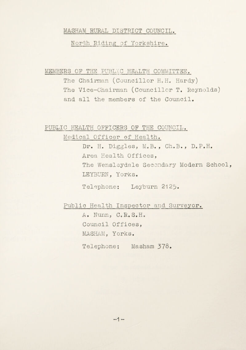 Noruh Riding of Yorkshire. MEMBERS OP THE PUBLIC HBaLTH COMMITTEE. The Chairman (Councillor HcH, Hardy) The Vice-Chairman (Councillor T. Reynolds) and all the members of the Council. PUBLIC HEALTH OFFICERS OF THE COUNCIL. Medical Officer of Health. Dr. H. Diggles^ M.B., Ch.B., D.P.H. Area Health Offices, The Wensleydale Secondary Modern School, LEYBUFJXT, Yorks. Telephone: Leyburn 21 2U. Public Health Inspector and Surveyor. A. Nunn, G.R.S.Ho Council Offices, MASHIM, Yorks. Telephone: Masham 378. -1 -