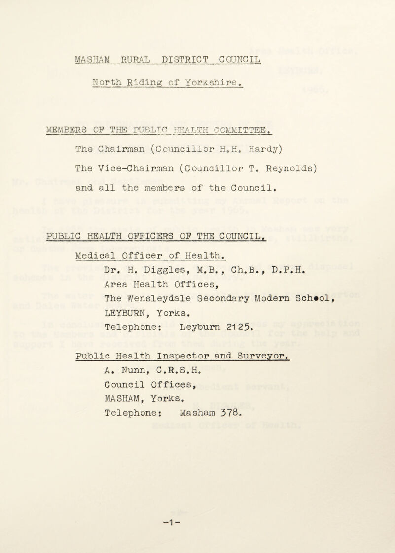 North Riding cf Yorkshire. MEMBERS OF THE PUBLtQ BTIALTH C OMMITTEE, The Chairman (Councillor HcKo Hardy) The Vice-Chairman (Councillor T. Reynolds) and all the members of the Council. PUBLIC HEALTH OFFICERS OF THE COUNCIL. Medical Officer of Health. Dr. H. Diggles, M.B., Ch.B., D.P.H. Area Health Offices, The Wensleydale Secondary Modern School, LEYBURN, Yorks. Telephone: Leyburn 2125. Public Health Inspector and Surveyor. A. Nunn, C.R.S.H. Council Offices, MASHAM, Yorks. Telephone: Masham 378. -1-