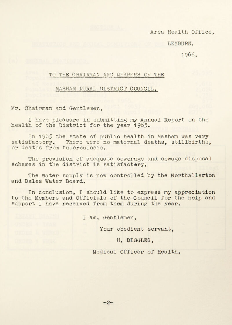 Area Health Office, LEYBURN. 1966. TO THE CHAIPJv^AN AND MEMBERS OF THE MASHAM RURAL DISTRICT COUNCIL. Mr. Chairman and Gentlemen, I have pleasure in submitting my Annual Report on the health of the District for the year 1965* In 1965 the state of public health in Masham was very satisfactory. There were no maternal deaths, stillbirths, or deaths from tuberculosis. The provision of adequate sewerage and sewage disposal schemes in the district is satisfactory. The water supply is now controlled by the Northallerton and Dales Water Board. In conclusion, I should like to express my appreciation to the Members and Officials of the Council for the help and support I have received from them during the year. I am. Gentlemen, Your obedient servant, H. DIGGLES, Medical Officer of Health. -2-
