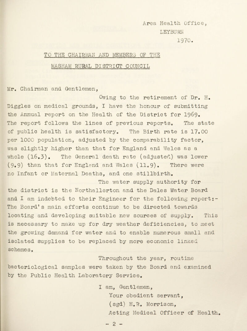 Area Health Office* LEYBURN 1970. TO THE CHAIRMAN AND MEMBERS OF THE MAS HAM RURAL DISTRICT C0U1TCIL Mr. Chairman and Gentlemen* Owing to the retirement of Dr. H. Diggles on medical grounds* I have the honour of submitting the Annual report on the Health of the District for 1969. The report follows the lines of previous reports. The state of public health is satisfactory. The Birth rate is 17®00 per 1000 population* adjusted by the comparability factor* was slightly higher than that for England and Wales as a whole (16.3). The General death rate (adjusted) was lower (9.9) than that for England and Wales (11.9). There were no Infant or Maternal Deaths* and one stillbirth. The water supply authority for the district is the Northallerton and the Dales Water Board and I am indebted to their Engineer for the following report The Board9 s main efforts continue to be directed towards locating and developing suitable new sources of supply. This is necessary to make up for dry weather deficiencies* to meet the growing demand for water and to enable numerous small and isolated supplies to be replaced by more economic linked schemes. Throughout the year* routine bacteriological samples were taken by the Board and examined by the Public Health Laboratory Service. I am* Gentlemen* Your obedient servant, (sgd) H.R. Morrison, Acting Medical Officer of Health.