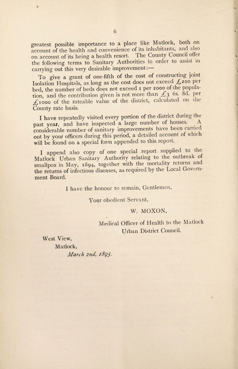 greatest possible importance to a place like Matlock, both on account of the health and convenience of its inhabitants, and also on account of its being a health resort. The County Council offer the following terms to Sanitary Authorities in order to assist in carrying out this very desirable improvement: To give a grant of one-fifth of the cost of constructing joint Isolation Hospitals, as long as the cost does not exceed £200 per bed, the number of beds does not exceed 1 per 2000 of die popula¬ tion, and the contribution given is not more than £$ 6s. 8d. per pCiooo of the rateable value of the district, calculated on the County rate basis. I have repeatedly visited every portion of the district during the past year, and have inspected a large number of houses. A considerable number of sanitary improvements have been earned out by your officers during this period, a detailed account of whic will be found on a special form appended to this report. I append also copy of one special report supplied to the Matlock Urban Sanitary Authority relating to the outbreak of smallpox in May, 1894, together with the mortality returns and the returns of infectious diseases, as required by the Local Govern¬ ment Board. I have the honour to remain, Gentlemen, Your obedient Servant, W. MOXON, Medical Officer of Health to the Matlock Urban District Council. West View, Matlock, March 2nd, i8gS-