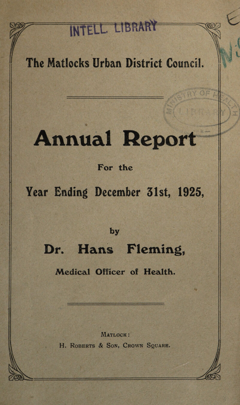 IHtELL LIBRARY The Matlocks Urban District Council. Annual Report For the Year Ending December 31st, 1925, by Dr. Hans Fleming, Medical Officer of Health. ! ) xi Matlock : H. Roberts & Son, Crown Square.