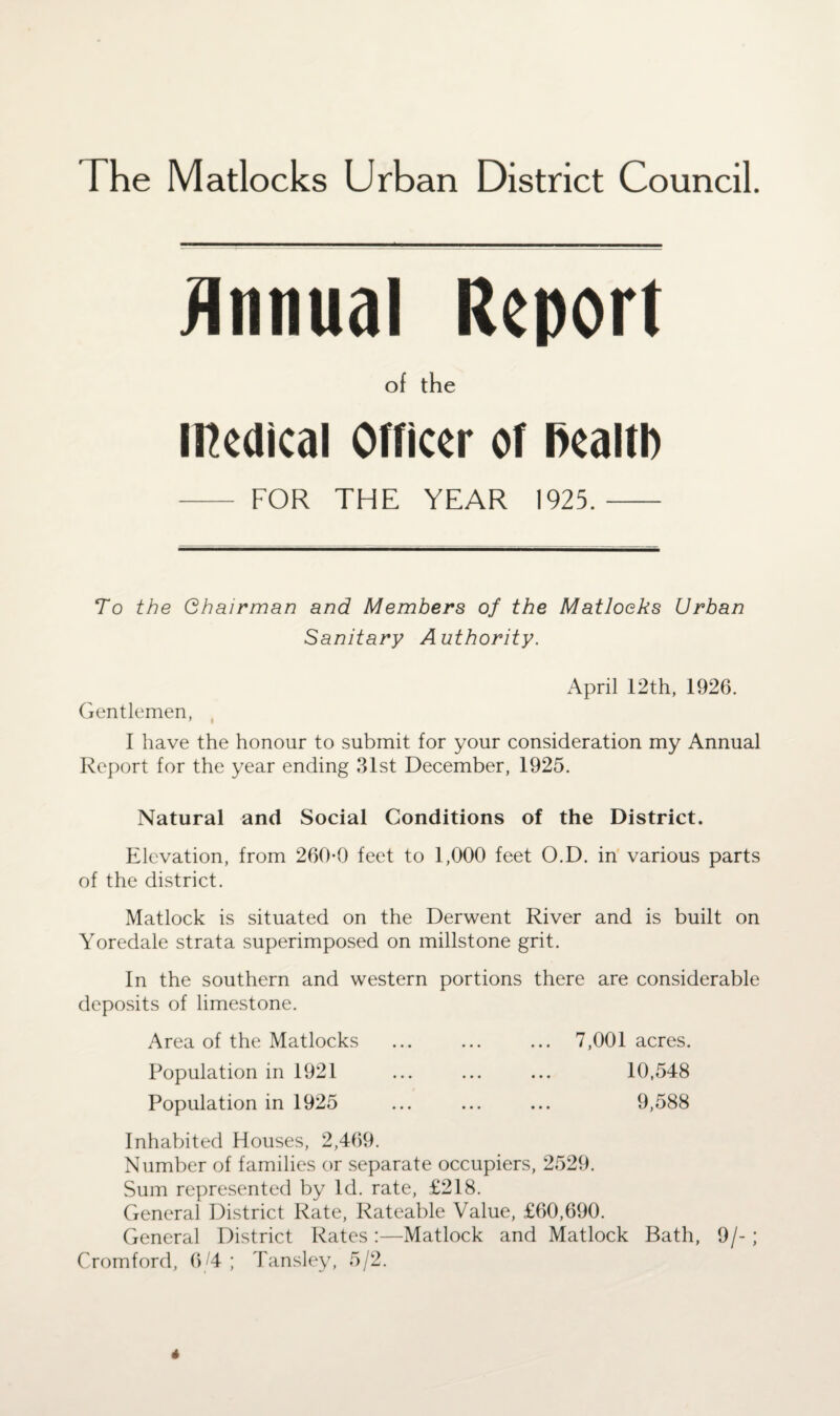 Annual Report of the Medical Officer of health - FOR THE YEAR 1925.- To the Chairman and Members of the Matloeks Urban Sanitary Authority. April 12th, 1926. Gentlemen, I have the honour to submit for your consideration my Annual Report for the year ending 31st December, 1925. Natural and Social Conditions of the District. Elevation, from 260-0 feet to 1,000 feet O.D. in various parts of the district. Matlock is situated on the Derwent River and is built on Yoredale strata superimposed on millstone grit. In the southern and western portions there are considerable deposits of limestone. Area of the Matlocks ... ... ... 7,001 acres. Population in 1921 ... ... ... 10,548 Population in 1925 ... ... ... 9,588 Inhabited Houses, 2,469. Number of families or separate occupiers, 2529. Sum represented by Id. rate, £218. General District Rate, Rateable Value, £60,690. General District Rates:—Matlock and Matlock Bath, 9/-; Cromford, 6 /4 ; Tansley, 5/2. 4