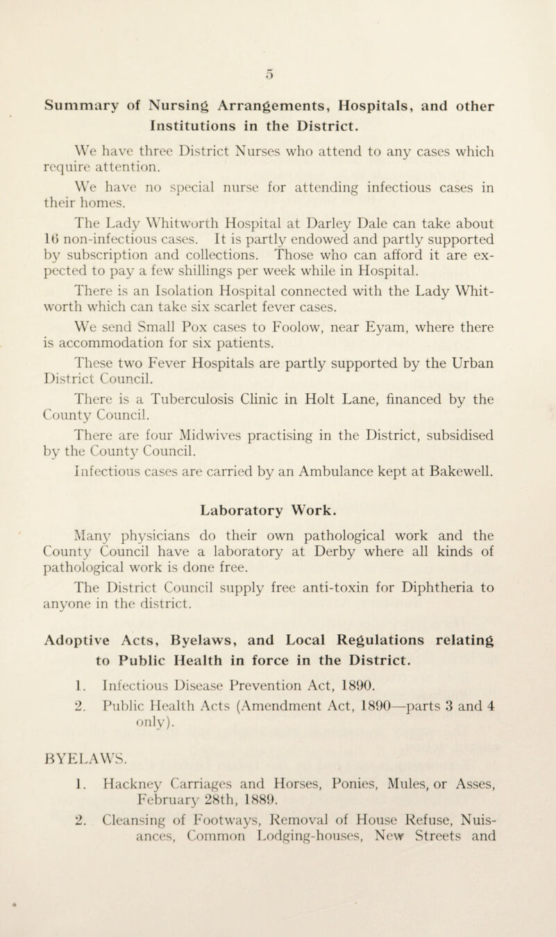 Summary of Nursing Arrangements, Hospitals, and other Institutions in the District. We have three District Nurses who attend to any cases which require attention. We have no special nurse for attending infectious cases in their homes. The Lady Whitworth Hospital at Barley Dale can take about 16 non-infectious cases. It is partly endowed and partly supported by subscription and collections. Those who can afford it are ex¬ pected to pay a few shillings per week while in Hospital. There is an Isolation Hospital connected with the Lady Whit¬ worth which can take six scarlet fever cases. We send Small Pox cases to Foolow, near Eyam, where there is accommodation for six patients. These two Fever Hospitals are partly supported by the Urban District Council. There is a Tuberculosis Clinic in Holt Lane, financed by the County Council. There are four Midwives practising in the District, subsidised by the County Council. Infectious cases are carried by an Ambulance kept at Bakewell. Laboratory Work. Many physicians do their own pathological work and the County Council have a laboratory at Derby where all kinds of pathological work is done free. The District Council supply free anti-toxin for Diphtheria to anyone in the district. Adoptive Acts, Byelaws, and Local Regulations relating to Public Health in force in the District. 1. Infectious Disease Prevention Act, 1890. 2. Public Health Acts (Amendment Act, 1890—parts 3 and 4 only). BYELAWS. 1. Hackney Carriages and Horses, Ponies, Mules, or Asses, February 28th, 1889. 2. Cleansing of Footways, Removal of House Refuse, Nuis¬ ances, Common Lodging-houses, New Streets and