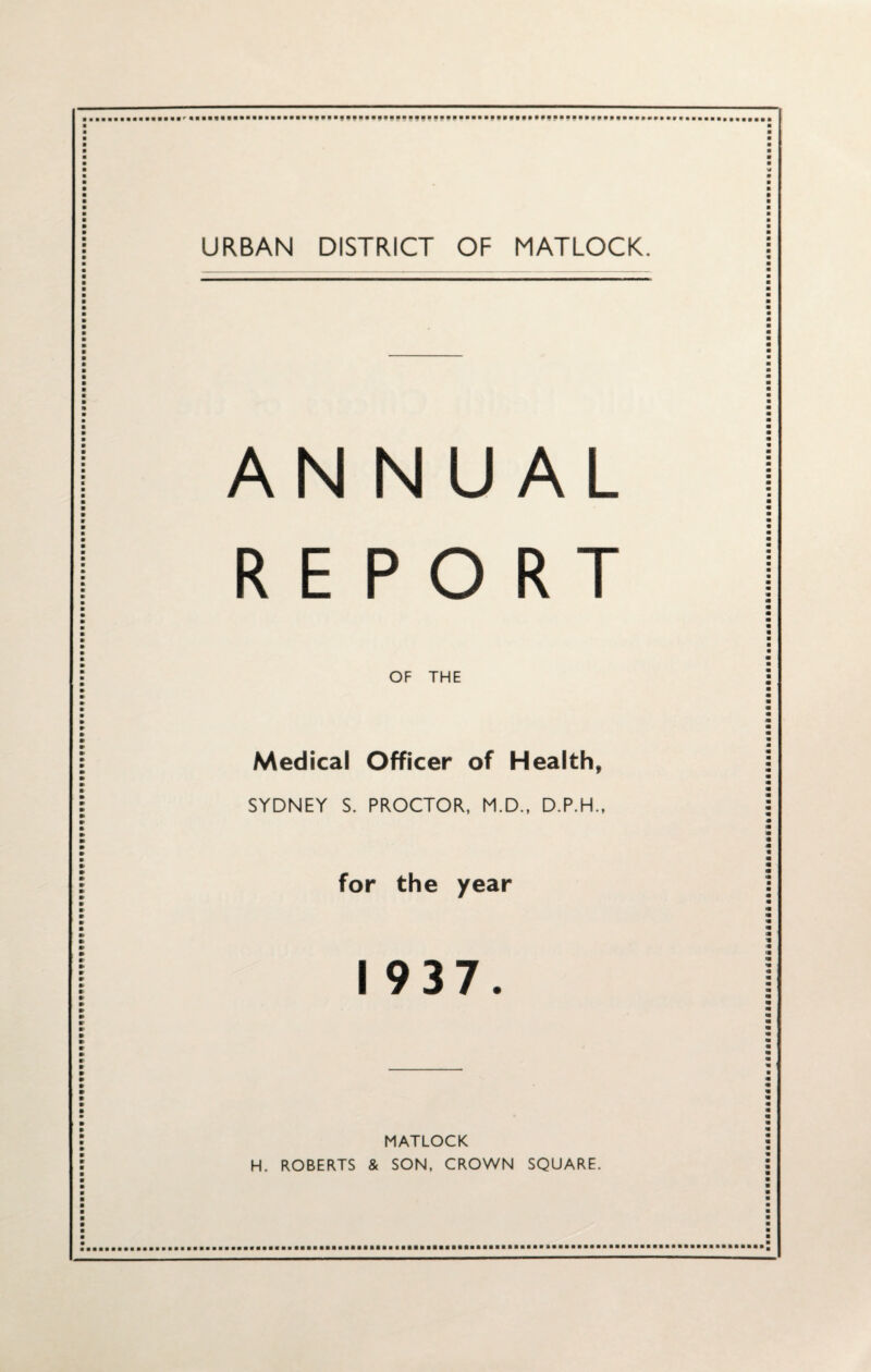 URBAN DISTRICT OF MATLOCK. ANNUAL REPORT OF THE Medical Officer of Health, SYDNEY S. PROCTOR, M.D., D.P.H., for the year 1937. MATLOCK H. ROBERTS & SON, CROWN SQUARE.