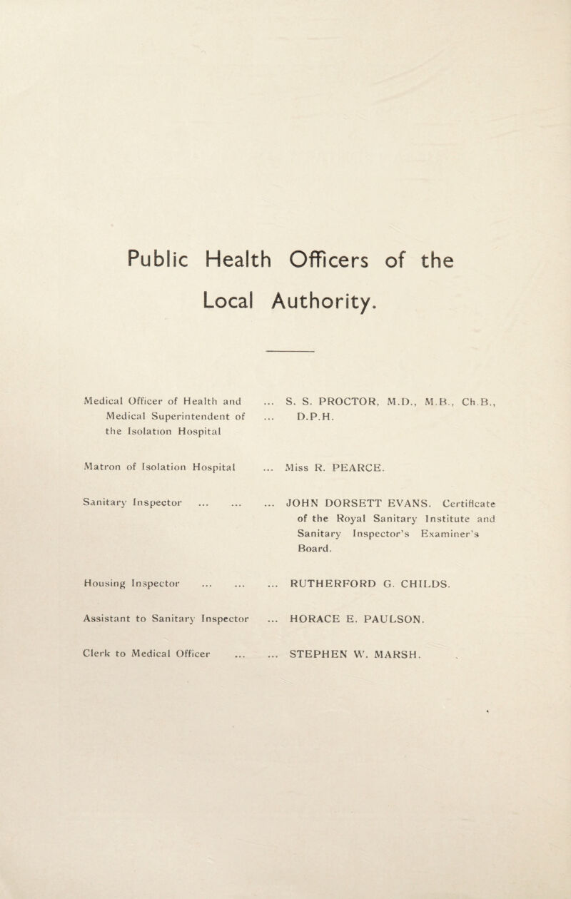 Public Health Officers of the Local Authority. Medical Officer of Health and ... S. S. PROCTOR, M.D., M.B., Ch.B., Medical Superintendent of the Isolation Hospital D.P.H. Matron of Isolation Hospital ... Miss R. PEARCE. Sanitary Inspector ... JOHN DORSETT EVANS. Certificate of the Royal Sanitary Institute and Sanitary Inspector’s Examiner’s Board. Housing Inspector ... RUTHERFORD G. CHILDS. Assistant to Sanitary Inspector ... HORACE E. PAULSON. Clerk to Medical Officer ... STEPHEN W. MARSH.