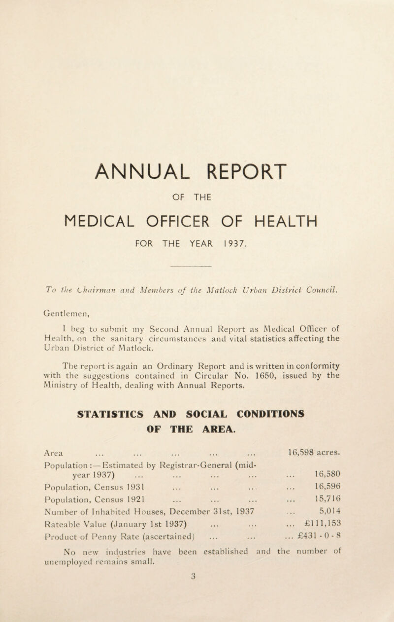 ANNUAL REPORT OF THE MEDICAL OFFICER OF HEALTH FOR THE YEAR 1937. To the Chairman and Members of the Matlock Urban District Council. Gentlemen, I beg to submit my Second Annual Report as Medical Officer of Health, on the sanitary circumstances and vital statistics affecting the Urban District of Matlock. The report is again an Ordinary Report and is written in conformity with the suggestions contained in Circular No. 1650, issued by the Ministry of Health, dealing with Annual Reports. STATISTICS AND SOCIAL CONDITIONS OF THE AREA. Area ... ... ... ... ... 16,598 acres. Population:—Estimated by Registrar-General (mid¬ year 1937) ... ... ... ... ... 16,580 Population, Census 1931 ... ... ... ... 16,596 Population, Census 1921 ... ... ... ... 15,716 Number of Inhabited Houses, December 31st, 1937 ... 5,014 Rateable Value (January 1st 1937) ... ... ... £111,153 Product of Penny Rate (ascertained) ... ... ... £431 -0-8 No new industries have been established and the number of unemployed remains small.