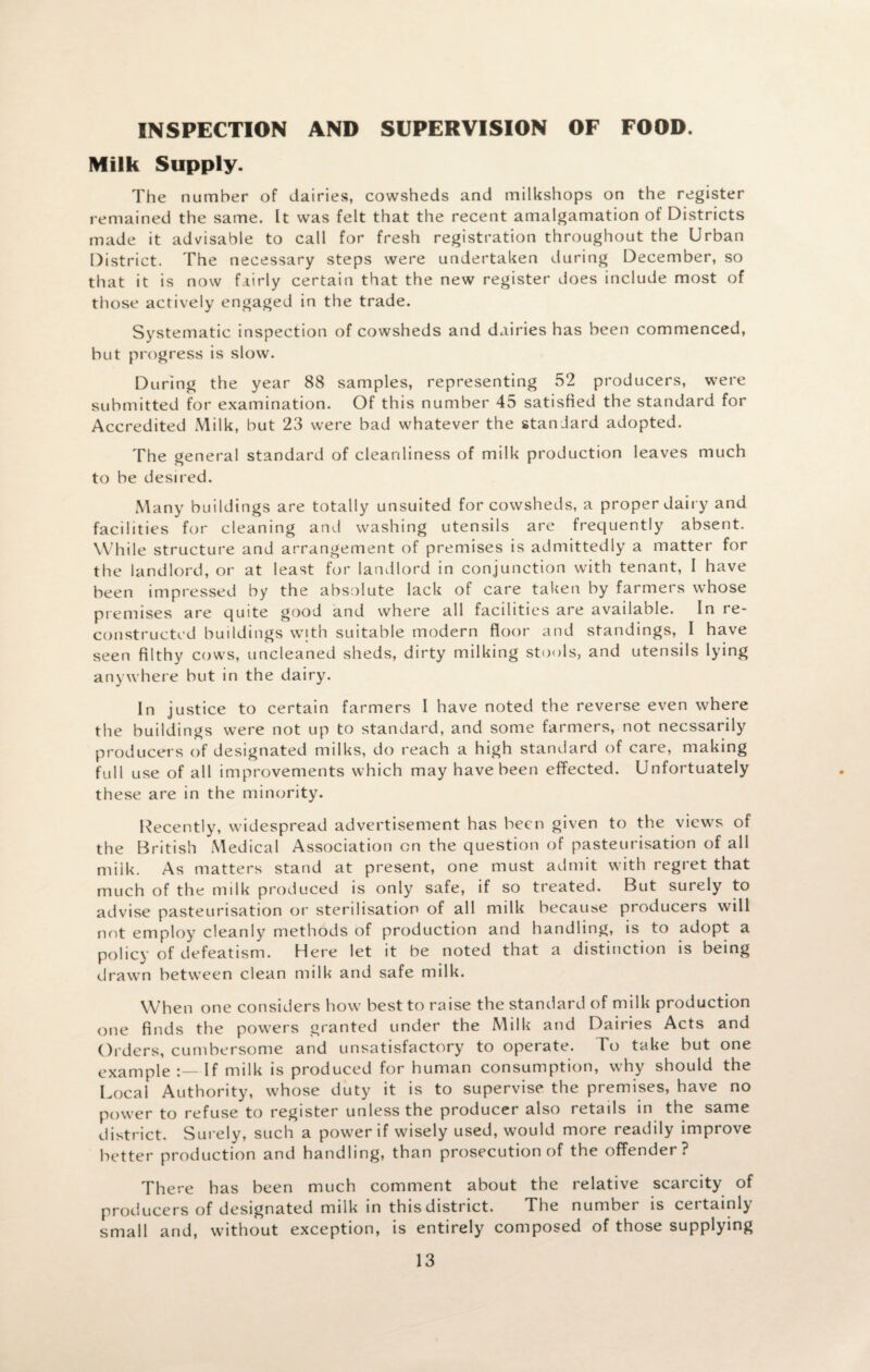 INSPECTION AND SUPERVISION OF FOOD. Milk Supply. The number of dairies, cowsheds and milkshops on the register remained the same. It was felt that the recent amalgamation of Districts made it advisable to call for fresh registration throughout the Urban District. The necessary steps were undertaken during December, so that it is now fairly certain that the new register does include most of those actively engaged in the trade. Systematic inspection of cowsheds and dairies has been commenced, but progress is slow. During the year 88 samples, representing 52 producers, were submitted for examination. Of this number 45 satisfied the standard for Accredited Milk, but 23 were bad whatever the standard adopted. The general standard of cleanliness of milk production leaves much to be desired. Many buildings are totally unsuited for cowsheds, a proper dairy and facilities for cleaning and washing utensils are frequently absent. While structure and arrangement of premises is admittedly a matter for the landlord, or at least for landlord in conjunction with tenant, I have been impressed by the absolute lack of care taken by farmers whose premises are quite good and where all facilities are available. In re¬ constructed buildings with suitable modern floor and standings, I have seen filthy cows, uncleaned sheds, dirty milking stools, and utensils lying anywhere but in the dairy. In justice to certain farmers I have noted the reverse even where the buildings were not up to standard, and some farmers, not necssarily producers of designated milks, do reach a high standard of care, making full use of all improvements which may have been effected. Unfortuately these are in the minority. Recently, widespread advertisement has been given to the views of the British Medical Association on the question of pasteurisation of all milk. As matters stand at present, one must admit with regret that much of the milk produced is only safe, if so treated. But surely to advise pasteurisation or sterilisation of all milk because producers will not employ cleanly methods of production and handling, is to adopt a policy of defeatism. Here let it be noted that a distinction is being drawn between clean milk and safe milk. When one considers how best to raise the standard of milk production one finds the powers granted under the Milk and Dairies Acts and Orders, cumbersome and unsatisfactory to operate. To take but one example If milk is produced for human consumption, why should the Local Authority, whose duty it is to supervise the premises, have no power to refuse to register unless the producer also retails in the same district. Surely, such a power if wisely used, would more readily improve better production and handling, than prosecution of the offender ? There has been much comment about the relative scarcity of producers of designated milk in this district. The numbei is ceitainly small and, without exception, is entirely composed of those supplying