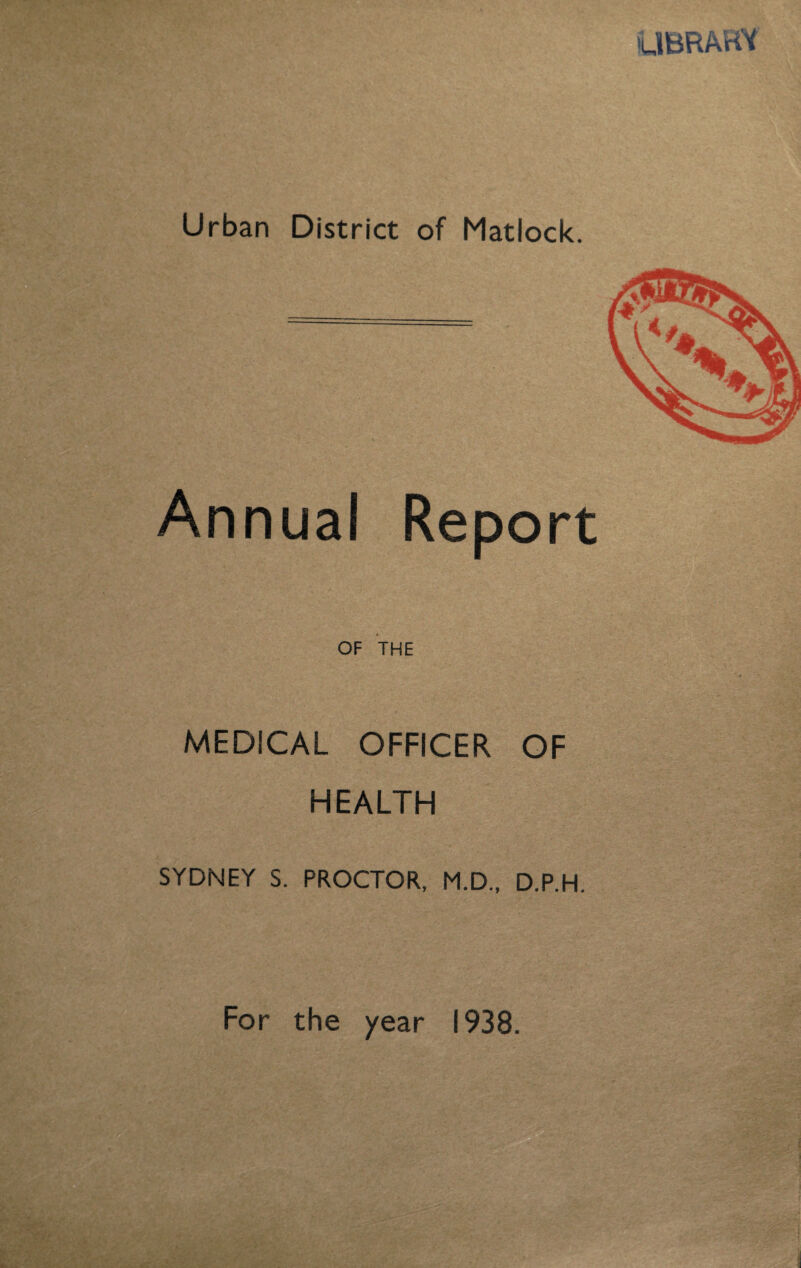 UBRARY Urban District of Matlock. Annual Report OF THE MEDICAL OFFICER OF HEALTH SYDNEY S. PROCTOR, M.D.. D.P.H. For the year 1938.