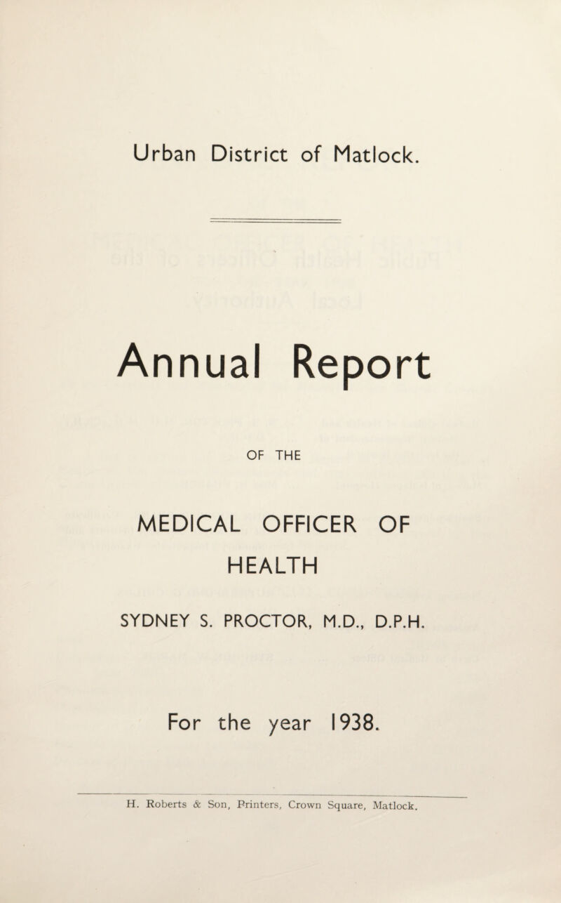 Urban District of Matlock. Annual Report OF THE MEDICAL OFFICER OF HEALTH SYDNEY S. PROCTOR, M.D., D.P.H. For the year 1938. H. Roberts & Son, Printers, Crown Square, Matlock,