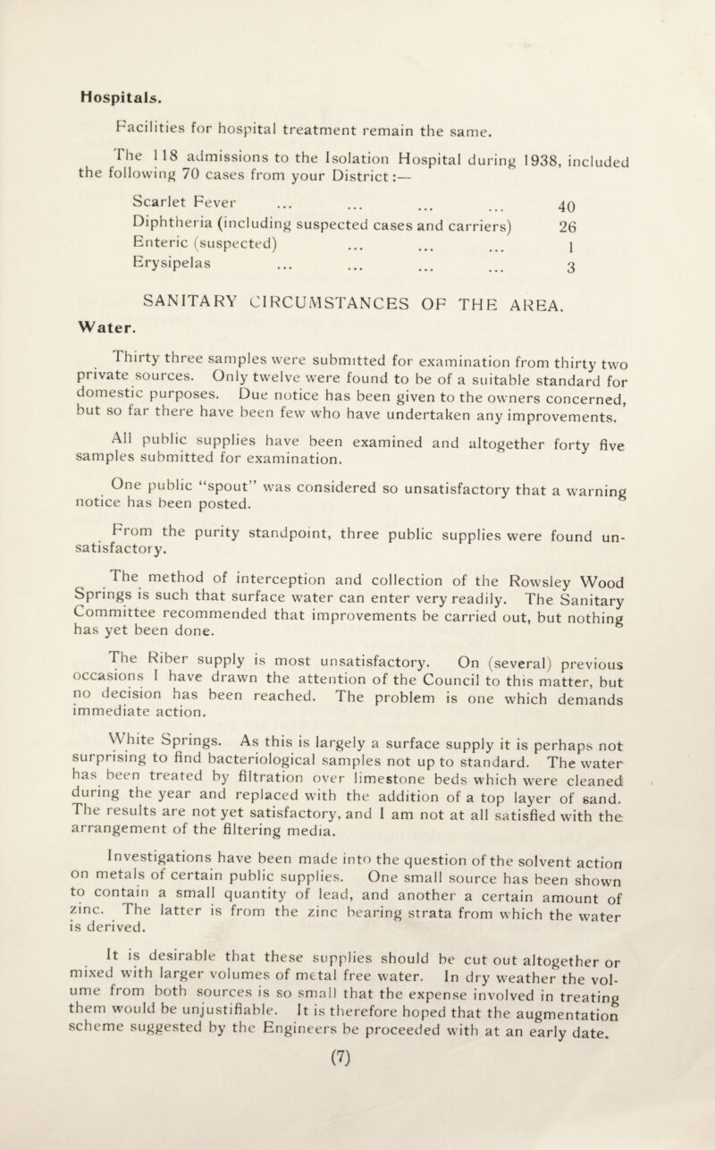 Hospitals. Facilities for hospital treatment remain the same. The 118 admissions to the Isolation Hospital during 1938, included the following 70 cases from your District:— Scarlet Fever ••• Diphtheria (including suspected cases and carriers) Enteric (suspected) Erysipelas SANITARY CIRCUMSTANCES OF THE AREA. Water. Thirty three samples were submitted for examination from thirty two private sources. Only twelve were found to be of a suitable standard for domestic purposes. Due notice has been given to the owners concerned, but so fai there have been few who have undertaken any improvements. All public supplies have been examined and altogether forty five samples submitted for examination. One public “spout” was considered so unsatisfactory that a warning notice has been posted. From the purity standpoint, three public supplies were found un¬ satisfactory. The method of interception and collection of the Rowsley Wood Springs is such that surface water can enter very readily. The Sanitary Committee recommended that improvements be carried out, but nothing has yet been done. The Riber supply is most unsatisfactory. On (several) previous occasions I have drawn the attention of the Council to this matter, but no decision has been reached. The problem is one which demands immediate action. White Springs. As this is largely a surface supply it is perhaps not surprising to find bacteriological samples not up to standard. The water has been treated by filtration over limestone beds which were cleaned during the year and replaced with the addition of a top layer of sand. The results are not yet satisfactory, and I am not at all satisfied with the arrangement of the filtering media. Investigations have been made into the question of the solvent action on metals of certain public supplies. One small source has been shown to contain a small quantity of lead, and another a certain amount of zinc. The latter is from the zinc bearing strata from which the water is derived. It is desirable that these supplies should be cut out altogether or mixed with larger volumes of metal free water. In dry weather the vol¬ ume from both sources is so small that the expense involved in treating them would be unjustifiable. It is therefore hoped that the augmentation scheme suggested by the Engineers be proceeded with at an early date. (7) 40 26 I 3