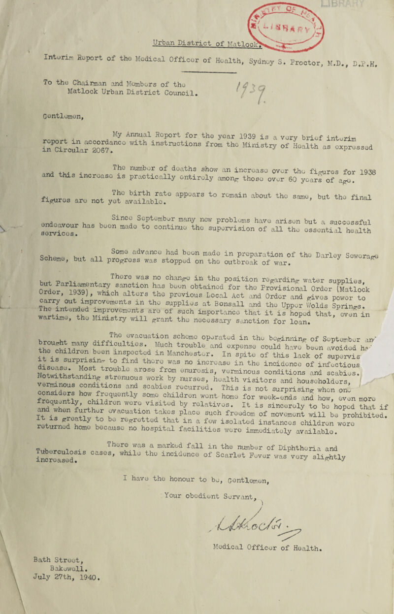 'V ■■ ' Urban District Interim Report of the Medical Officer of Health, Sydney S. Proctor, M.D., D.P.H, To the Chairman and Members of the Matlock Urban District Council. Gentlemen, My Annual Report for the year 1939 is a very brief interim in?Circular°20671^° ^ lnstructions from thG Ministry of Health as expressed , ... . The number deaths show an increase over the figures for 1938 his increase is practically entirely among those over 60 years of ago. , TbG birth rato appears to remain about the same, but the final figures are not yet available. ’ cU ,, u u SinCG September many new problems have arisen but a successful “T aS mad° ° °°ntinu° th0 supervision of all tho ossential health otjrvices • f . . ... SomQ advancG had boon made in preparation of the Darley Sewerage Scheme, but all progress was stopped on the outbreak of war. ^ K . -p , . , There was no change in the position regarding water supplies. Order 19^) wSohan^10n ^ boon. obtainod for thG Provisional Order (Matlock Whlch ^tors thG Previous Local Act and Order and gives power to Th L /?r0W th0 SUpplios at Bonsall and the Upper Wolds Springs. in ^nded improvements are ol such importance that it is hoped that, oven in wartime, the Ministry will grant the necessary sanction for loan. urn M „,The Gvacuation scheme operated in the beginning of September an th ?iry difficulties. Much trouble and expense could have been avoided ha-' the children been inspected in Manchester. In spite of this lack of supervis it is surprising to find there was no increase in the incidence of infectious NnSri+h*+ M?St r°ubl° arose from tresis, verminous conditions and scabies. Notwithstanding strenuous work by nurses, health visitors and householders, orrmnous conditions and scabies recurred. This is not surprising when om considers how frequently some children wont home for week-ends and how, even more IZZZ *?’ +C^ldr0n WT visit0d hy rel^ivos. It is sincerely to be'hoped id and when further evacuation takes place such freedom of movement will be prohibited, r t 7 bG ^retted that in a isolated instances children wore returned home because no hospital facilities were immediately available. . . There was a marked fall in the number of Diphtheria and increased!10 °aSeS’ Wto_1U th° lnCid“n0e of Soarlet Fever was very slightly I have the honour to be, Gentlemen, Your obedient Servant, Medical Officer of Health. Bath Street, Bakowell. July 27th, 1940. \ \