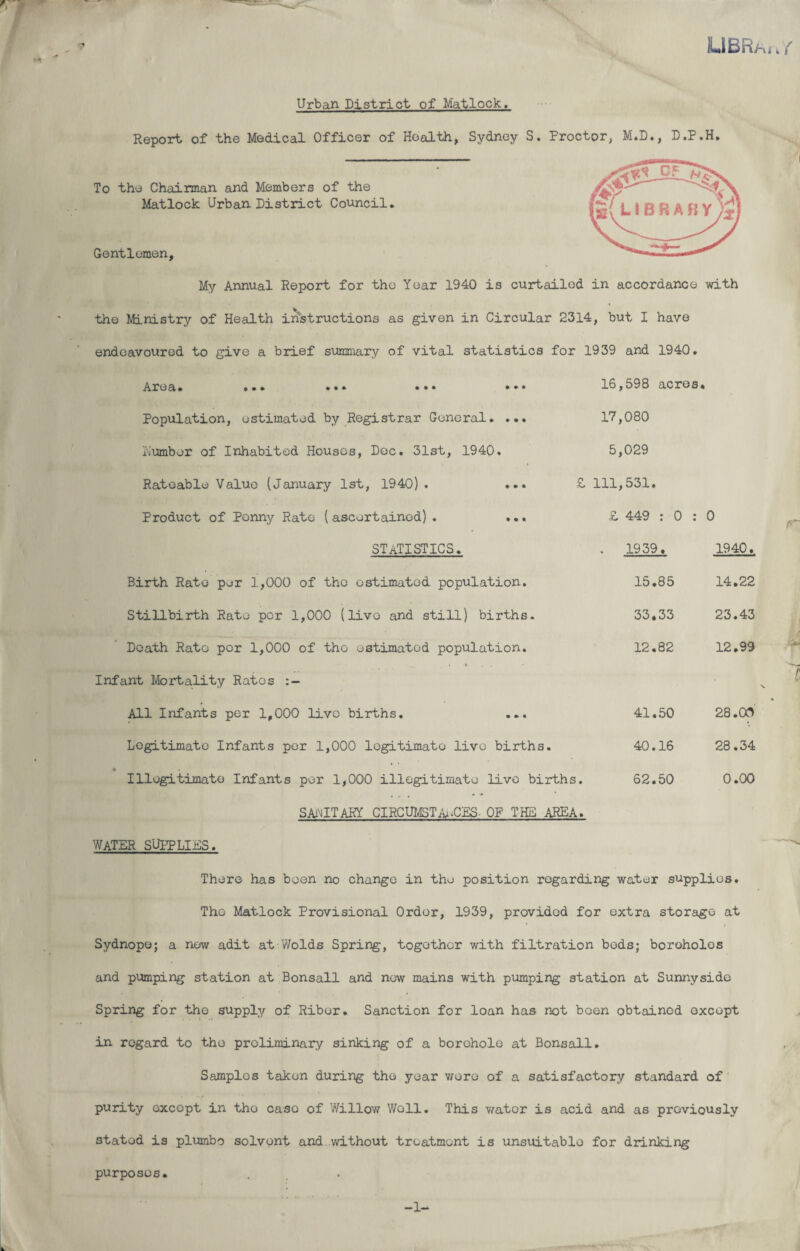 LIBRa, . { * Urban District of Matlock. Report of the Medical Officer of Health, Sydney S. Proctor, M.D., D.P.H. To the Chairman and Members of the Matlock Urban District Council. Gentlemen, My Annual Report for the Year 1940 is curtailed in accordance with the Ministry of Health instructions as given in Circular 2314, but I have endeavoured to give a brief summary of vital statistics for 1939 and 1940. Area. ... •*• ••• 16, 598 acres « Population, estimated by Registrar General. ... 17, 080 number of Inhabited Houses, Dec. 31st, 1940. 5, 029 Rateable Value (January 1st, 1940) . ... £ 111, 531. Product of Penny Rate (ascertained). ... £ 449 : 0 : 0 STATISTICS. * 1939 >. 1940. Birth Rate per 1,000 of the estimated population. 15. 85 14 .22 Stillbirth Rate per 1,000 (live and still) births. 33. 33 23 .43 Death Rato per 1,000 of the estimated population. 12. 82 12 .99 Infant Mortality Rates All Infants per 1,000 live births. ... 41. 50 28 .00 Legitimate Infants per 1,000 legitimate live births. 40. 16 28 .34 • Illegitimate Infants per 1,000 illegitimate live births • 62. 50 0 .00 SANITARY CIRCUMSTANCES- OF THE AREA. WATER SUPPLIES. There has boon no change in the position regarding water supplies. The Matlock Provisional Order, 1939, provided for extra storage at Sydnope; a now adit at Wolds Spring, together with filtration beds; boroholos and pumping station at Bonsall and now mains with pumping station at Sunnyside Spring for the supply of Riber. Sanction for loan has not been obtained except in regard to the preliminary sinking of a borehole at Bonsall. Samples taken during the year wore of a satisfactory standard of purity except in the case of Willow Well. This water is acid and as previously stated is plumbo solvent and without treatment is unsuitable for drinking purposes. -1- r C