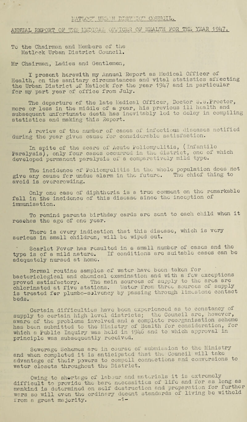 ANNUAL REPORT OF TUP MEDICAL OlVIOER OF IililALTH FOR THE YEAR 1947. To tiie Chairman and Members of the Matlock Urban District Council. Mr Chairman, Ladies and Gentlemen, I present herewith my Annual Deport as Medical Officer of Health, on the sanitary circumstances and vital statistics aflecting the Urban District of Matlock for the year 1947 and in particular for my part year of office from July. The departure of the late Medical Officer, Doctor b.e.Proctor, more or less in the middle of a year, his previous ill health and subsequent unfortunate death has inevitably led to delay in compiling statistics and making this Report. A review of the number during the year gives cause of cases of infectious diseases for considerable satisfaction. notified In spite of the score of Acute Poliomyelitis, (infantile Paralysis), only four cases occurred in the district, one of which developed permanent paralysis of a comparatively mild type. The incidence of Poliomyelitis in the whole population does not give any cause for undue alarm in the future. The chief thing to avoid is overcrowding. Only one case of diphtheria is a true corrment on the remarkable fall in the incidence of this disease since the inception of immunisation. To remind parents birthday cards are sent to each child when it reaches the age of one year. There is every indication that this disease, which is very serious in small children, will be wiped out. Scarlet Fever has resulted in a small number of cases and the type is of a mild nature. If conditions are suitable cases can be adequately nursed at home. Normal routine samples of water have been taken lor bacteriological and chemical examination and ■with a lew exceptions proved satisfactory. The main sources of supply to the area are chlorinated at five stations. Water from three sources of supply is treated f©r plumbo-sjlvency by passing through limestone contact beds. Certain difficulties have been experienced as.to constancy of supply to certain high level districts; the Council are,.however, aware of the problems involved and a complete reorganisation scheme has been submitted to the Ministry of Health for consideration, lor which a Public Inquiry was held in 1946 and to which approval in principle was subsequently received. Sewerage Schemes are in course of submission to che Ministry and when completed it is anticipated that the Council will take advantage of their powers to compell connections and conversions to water closets throughout the District. Owing to shortage of labour and materials it is extremely difficult to provide the bare necessities of life and lor as long as mankind is determined on self destruction and preparation lor further wars so will even the ordinary decent standards of living be witheld irom a great majority. -1-