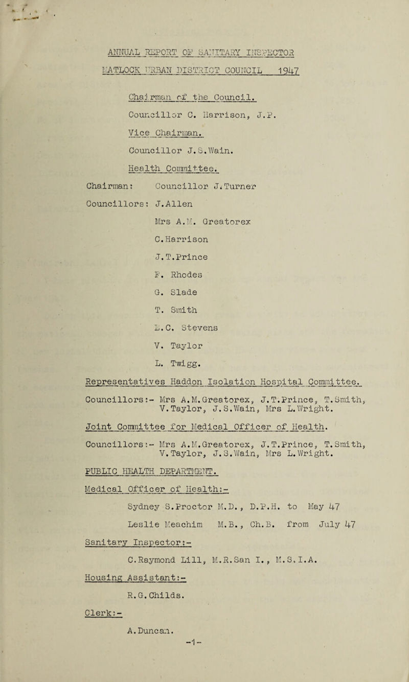 ANNUAL REPORT ON SANITARY INSPECTOR MATLOCK URBAN DISTRICT COUNCIL 1947 Chairman of the Council. Councillor C. Harrison, J.P. Vice Chairman. Councillor J.S.Wain. Health Committee. Chairman; Councillor J*Turner Councillors; J.Allen Mrs A.M. Greatorex. C.Harrison J.T.Prince P. Rhodes G. Slade T. Smith L.C. Stevens V. Taylor L. Twigg. Representatives Haddon Isolation Hospital Committee. Councillors;- Mrs A.M.Greatorex, J.T.Prince, T.Smith Y.Taylor, J.S.Wain, Mrs L.Wright. Joint Committee for Medical Officer of Health. Councillors;- Mrs A.M.Greatorex, J.T.Prince, T.Smith V.Taylor, J.S.Wain, Mrs L.Wright. PUBLIC HEALTH DEPARTMENT. Medical Officer of Health;- Sydney S.Proctor M.D., L.P.H. to May 47 Leslie Meachim M.B., Ch.B. from July 47 Sanitary Inspector C.Raymond Li11, M.R.San I., M.S.I.A. Housing Assistant;- R.G.Childs. Clerk:- A.Duncan. -1-