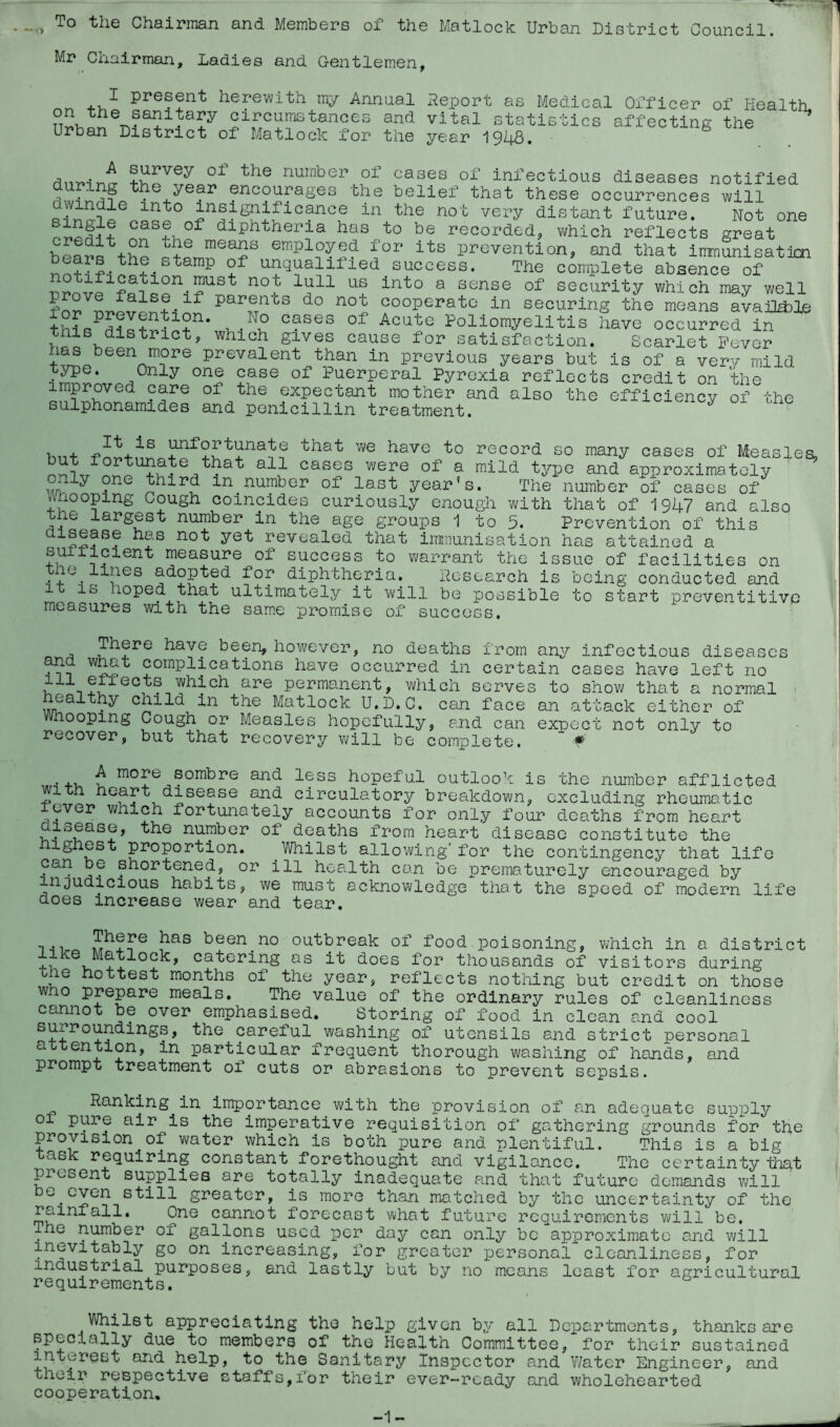 1 To the Chairman and Members of the Matlock Urban District Council. Mr Chairman, Ladies and Gentlemen, I present herewith my Annual Report as Medical on the sanitary circumstances and vital statistics Urban District of Matlock for the year 1948 Officer of health, affecting the flnYi-iTwr +v?1Vey 01 t ie nurnber 01 cases of infectious diseases notified dumng the year encourages the belief that these occurrences will lnt° gnificance in the not very distant future. Not one Cas+T°f dlPhtheria has to be recorded, which reflects great t+e mea2S emPloWed for its prevention, and that immunisation beais the stamp of unqualified success. The complete absence of notification must not lull us into a sense of security which may well prove falseif parents do not cooperate in securing the means available this i ,N° cases of Acute Poliomyelitis have occurred in >tooSv,dlStriCt, which Slves cause for satisfaction. Scarlet Never nas been more prevalent than in previous years but is of a very mild type. Only one case of Puerperal Pyrexia reflects credit on the improved care of the expectant mother and also the efficiency of the sulphonamides and penicillin treatment. record so many cases of Measles, ^It is unfortunate that we have to da^7f0rtu?^e^,tl?at a11 cases were of a mild type and approximately only one third m number of last year's. The number of cases of Whooping Cough coincides curiously enough with that of 1947 and also ie largest number in the age groups 1 to 5. Prevention of this has not yet revealed that immunisation has attained a suitielent measure of success to warrant the issue of facilities on , . 1!ies ab-°P^ab- diphtheria. Research is being conducted and is loped that ultimately it will be possible to start preventitivc measures with the same promise of success. , ?have been, however, no deaths from any infectious diseases hLp complications have occurred in certain cases have left no in ?C±ec, ... are permanent, which serves to show that a normal healthy child in the Matlock U.D.C. can face an attack either of Whooping Cough or Measles hopefully, and can expect not only to recover, but that recovery will be complete. ¥ • t m°Te aombre anh less hopeful outlook is the number afflicted with heart disease and circulatory breakdown, excluding rheumatic lever which fortunately accounts for only four deaths from heart disease, the number of deaths from heart disease constitute the lg est proportion. Whilst allowing for the contingency that life can be shortened, or ill health can be prematurely encouraged by injudicious habits, we must acknowledge that the speed of modern life does increase wear and tear. n I1518 been.no outbreak of food poisoning, which in a district S-u ocb4 catering as it does for thousands of visitors during ie hottest months of the year, reflects nothing but credit on those who prepare meals. The value of the ordinary rules of cleanliness cannot be over emphasised. Storing of food in clean and cool surroundings, the careful washing of utensils and strict personal attention, in particular frequent thorough washing of hands, and prompt treatment of cuts or abrasions to prevent sepsis. Ranking.in importance with the provision of an adequate supply o pure air is the imperative requisition of gathering grounds for the provision of water which is both pure and plentiful. This is a big ask requiring constant forethought and vigilance. The certainty lhat present supplies are totally inadequate and that future demands will bo.even still greater, is more than matched by the uncertainty of the rainfall. One cannot forecast what future requirements will be. The number of gallons used per day can only be approximate and will inevitably go on increasing, for greater personal cleanliness, for industrial purposes, and lastly but by no means least for agricultural requirements. Whilst appreciating the help given by all Departments, thanks are specially due to members of the Health Committee, for their sustained interest and help, to the Sanitary Inspector and Water Engineer, and their respective staffs,for their ever-ready and wholehearted cooperation. -1- J