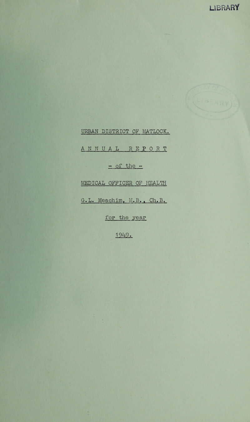 LIBRARY URBAN DISTRICT OF MATLOCK. ANNUAL REPORT - of the - MEDICAL OFFICER OF HEALTH G.L. Meachim, M.B.. Ch.B. for the year 1949