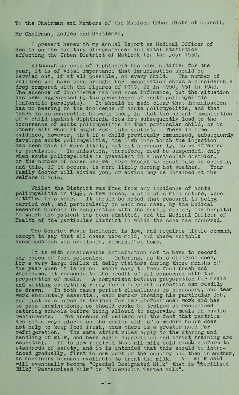 To the Chairman and Members of the Matlock Urban District Council, Mr Chairman, Ladies and Gentlemen, I present herewith my Annual Report as Medical Officer of Health on the sanitary circumstances and vital statistics affecting the Urban District of Matlock for the year 1950. Although no case of diphtheria has been notified for the year, it is of vital importance that immunisation should be carried out, if at all possible, on every child. The number of children who have been brought for immunisation shows a considerable drop compared with the figures of 1949, 22 in 1950, 451 in 1949. The absence of diphtheria has had some influence, but the situation has been aggravated by the prevalence of acute poliomyelitis (infantile paralysis). It should be made clear that immunisation has no bearing on the incidence of acute poliomyelitis, and that there is no connection between them, in that the actual immunisation of a child against diphtheria does not subsequently lead to the occurrence of acute poliomyelitis in that particular child, or in others with whom it might come into contact. There is some evidence, however, that if a child previously immunised, subsequently develops acute poliomyelitis, the limb into which the injection has been made is more likely, but not necessarily, to be affected by paralysis. Immunisation, therefore, need be suspended, only when acute poliomyelitis is prevalent in a particular district, or the number of cases become large enough to constitute an epidemic, and this, if it occurs, is more likely during hot weather. Your family doctor will advise you, or advice may be obtained at the Welfare Clinic. Whilst the District was free from any incidence of acute poliomyelitis in 1949, a.few cases, mostly of a mild nature, were notified this year. It should be noted that research is being carried out, and particularly on each new case, by the Medical Research Council in conjunction with the family doctor, the hospital to which the patient has been admitted, and the Medical Officer of Health of the particular district in which the case has occurred. The Scarlet Fever incidence is low, and requires little comrimt, except to say that all cases were mild, and where suitable accommodation was available, remained' at home. It is with considerable satisfaction not to have to record any cases of food poisoning. Catering,‘as this district does, for a very large influx of daily visitors during those months of the year when it is by no means easy to keep food fresh and wholesome, it resounds to the credit of all concerned with the preparation of meals. A comparison between preparation for meqls and getting everything ready for a surgical operation can readily be drawn. In both cases perfect cleanliness is necessary, and team work absolutely essential, each member knowing his particular job, and just as a nurse is trained for her professional work and has to pass examinations, so should cooks be trained at recognised catering schools before being allowed to supervise meals in public restaurants. The absence of cellars and the fact that pantries are not always placed on the cooler side of a modern house does not help to keep food fresh, thus there is a greater need for refrigeration. The same strict rules apply to the storing and handling of milk, and here again supervision and strict training are essential. It is now required that all milk sold should conform to standards of safety, and it is intended that this should be intro¬ duced gradually, first in one part of the country and then in another, as machinery becomes available to treat the milk. All milk sold will eventually become Special Designated Milk that is Sterilised Milk',’ Pasteurised Milk or Tuberculin Tested Milk. -1-