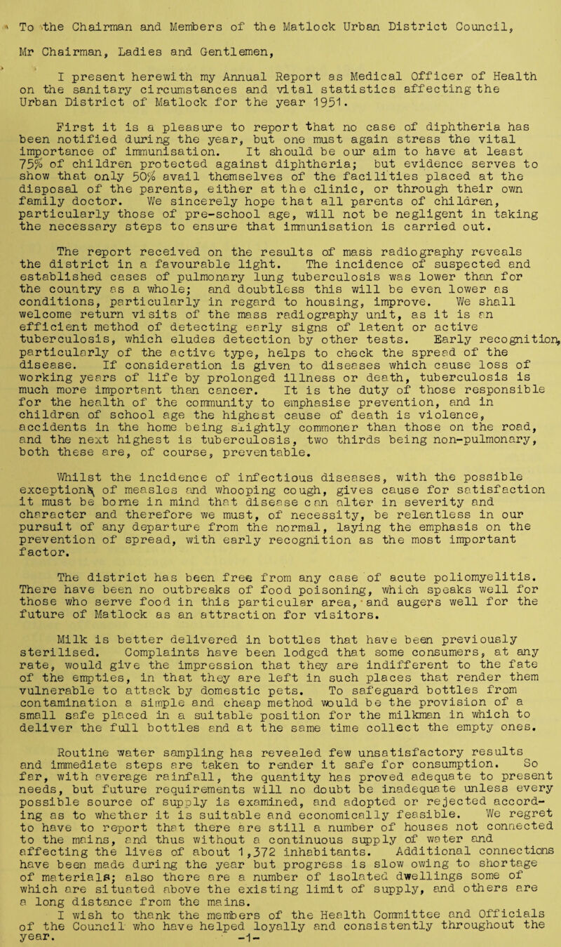 To -the Chairman and Members of the Matlock Urban District Council, Mr Chairman, Ladies and Gentlemen, I present herewith my Annual Report as Medical Officer of Health on the sanitary circumstances and vital statistics affecting the Urban District of Matlock for the year 1951. First it is a pleasure to report that no case of diphtheria has been notified during the year, but one must again stress the vital importance of immunisation. It should be our aim to have at least 75$ of children protected against diphtheria; but evidence serves to show that only 50$ avail themselves of the facilities placed at the disposal of the parents, either at the clinic, or through their own family doctor. We sincerely hope that all parents of children, particularly those of pre-school age, will not be negligent in taking the necessary steps to ensure that immunisation is carried out. The report received on the results of mass radiography reveals the district in a favourable light. The incidence of suspected and established cases of pulmonary lung tuberculosis was lower than for the country as a whole; and doubtless this will be even lower as conditions, particularly in regard to housing, improve. We shall welcome return visits of the mass radiography unit, as it is an efficient method of detecting early signs of latent or active tuberculosis, which eludes detection by other tests. Early recognition, particularly of the active type, helps to check the spread of the disease. If consideration is given to diseases which cause loss of working years of life by prolonged illness or death, tuberculosis is much more important than cancer. It is the duty of those responsible for the health of the community to emphasise prevention, and in children of school age the highest cause of death is violence, accidents in the home being slightly commoner than those on the road, and the next highest is tuberculosis, two thirds being non-pulmonary, both these are, of course, preventable. Whilst the incidence of infectious diseases, with the possible exception^ of measles and whooping cough, gives cause for satisfaction it must be borne in mind that disease can alter in severity and character and therefore we must, of necessity, be relentless in our pursuit of any departure from the normal, laying the emphasis on the prevention of spread, with early recognition as the most important factor. The district has been free from any case of acute poliomyelitis. There have been no outbreaks of food poisoning, which speaks well for those who serve food in this particular area,*and augers well for the future of Matlock as an attraction for visitors. Milk is better delivered in bottles that have been previously sterilised. Complaints have been lodged that some consumers, at any rate, would give the impression that they are indifferent to the fate of the empties, in that they are left in such places that render them vulnerable to attack by domestic pets. To safeguard bottles from contamination a simple and cheap method would be the provision of a small safe placed in a suitable position for the milkman in which to deliver the full bottles end at the same time collect the empty ones. Routine water sampling has revealed few unsatisfactory results and immediate steps are taken to render it safe for consumption. So far, with average rainfall, the quantity has proved adequate to present needs, but future requirements will no doubt be inadequate unless every possible source of supply is examined, and adopted or rejected accord¬ ing as to whether it is suitable and economically feasible. We regret to have to report that there are still a number of houses not connected to the mains, and thus without a continuous supply of water and affecting the lives of about 1,372 inhabitants. Additional connections have been made during the year but progress is slow owing to shortage of materials; also there are a number of isolated dwellings some of which are situated above the existing limit of supply, and others are a long distance from the mains. I wish to thank the members of the Health Committee and Officials of the Council who have helped loyally and consistently throughout the year. -1-