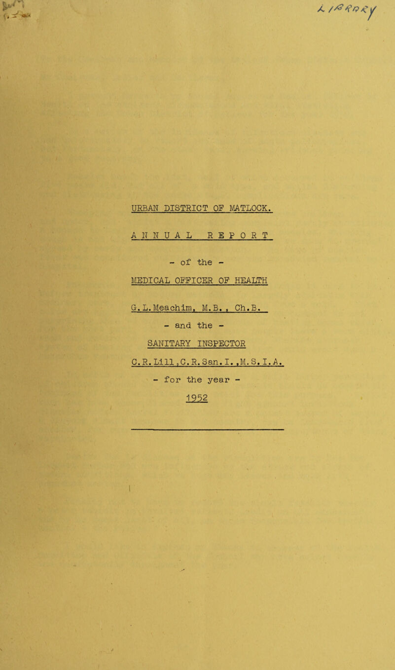 f» - *•> A 7 URBAN DISTRICT OF MATLOCK. ANNUAL REPORT - of the - MEDICAL OFFICER OF HEALTH Q.L. Meachim, M.B., Ch.B. - and. the - SANITARY INSPECTOR C. R. Lill 9C. R. San. I. ,M.S. I. A. - for the year - 1952