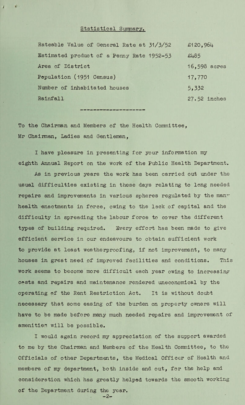 Statistical Summary, Rateable Value of General Rate at 31/3/52 Estimated product of a Penny Rate 1952-53 Area of District Population (1951 Census) Number of iiihabitated houses Rainfall £1 20,964 £485 16,598 acres 17,770 5,332 27.52 inches To the Chairman and Members of the Health Committee, Mr Chairman, Ladies and Gentlemen, I have pleasure in presenting for your information my eighth Annual Report on the work of the Public Health Department. As in previous years the work has been carried out under the usual difficulties existing in these days relating to long needed repairs and improvements in various spheres regulated by the manT health enactments in force, owing to the lack of capital and the difficulty in spreading the labour force to cover the different types of building required. Every effort has been made to give efficient service in our endeavours to obtain sufficient work to provide at least weatherproofing, if not improvement, to many houses in great need of improved facilities and conditions. This work seems to become more difficult each year owing to increasing c*sts and repairs and maintenance rendered uneconomical by the operating of the Rent Restriction Act. It is without doubt necessary that some easing of the burden on property owners will have to be made before many much needed repairs and improvement of amenitien will be possible. I would again record my appreciation of the support awarded to me by the Chairman and Members of the Health Committee, to the Officials of other Departments, the Medical Officer of Health and members of my department, both inside and out, for the help and consideration which has greatly helped towards the smooth working of the Department during the year. -2-