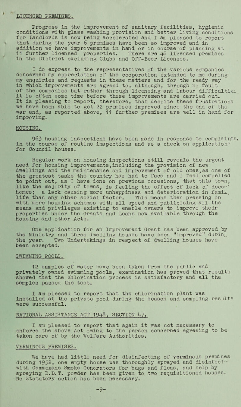 LICENSED PREMISES. Progress in the improvement of sanitary facilities, hygienic conditions with glass washing provision and better living conditions for Landlords is now being accelerated and I am pleased to report that during the year 6 premises have been so improved and in addition we have improvements in hand or in course of planning at 11 further licensed properties. There are 46 licensed premises in the District excluding Clubs and Off-Beer Licenses. I do express to the representatives of the various companies concerned my appreciation of the cooperation extended to me during my enquiries and requests in these matters and for the ready way in which improvements are agreed to, although, through no fault of the companies but rather through licensing and labour difficultie it is often some time before these improvements are carried out. It is pleasing to report, therefore, that despite these frustrations we have been able to get 22 premises improved since the end of the war and, as reported above, 11 further premises are well in hand for improving. HOUSING. 963 housing inspections have been made in response to complaint in the course of routine inspections and as a check on applications for Council houses. Regular work on housing inspections still reveals the urgent need for housing improvements,including the provision of new dwellings and the maintenance and improvement of old ones,as one of the greatest tasks the country has had to face and I feel compelled to point out, as I have done on previous occasions, that this town, like the majority of towns, is feeling the effect of lack of dece^-' homes; a lack causing more unhappiness and deterioration in fami.i.„ life than any other social factor. This means then pressing on with more housing schemes with all speed and publicising all the means and privileges existing to enable owners to improve their properties under the Grants and Loans now available through the Housing and other Acts. One application for an Improvement Grant has been approved by the Ministry and three dwelling houses have been improved durinw the year. Two Undertakings in respect of dwelling houses have been accepted. SWIMMING POOLS. 12 samples of water have been taken from the public and privately owned swimming pools, examination has proved that results showed that the chlorination process is satisfactory and all the samples passed the test. I am pleased to report that the chlorination plant was installed at the private pool during the season and sampling results were successful. NATIONAL ASSISTANCE ACT 1948. SECTION 47. I am pleased to report that again it was not necessary to enforce the above Act owing to the person concerned agreeing to be taken care of by the Welfare Authorities. VERMINOUS PREMISES. We have had little need for disinfecting of verminous premises during 1952, one empty house was thoroughly sprayed and disinfect^' with Gammexane SKoke Generators for bugs and fleas, and help by spraying D.D.T. powder has been given to two requisitioned houses. No Statutory action has been necessary. -9-