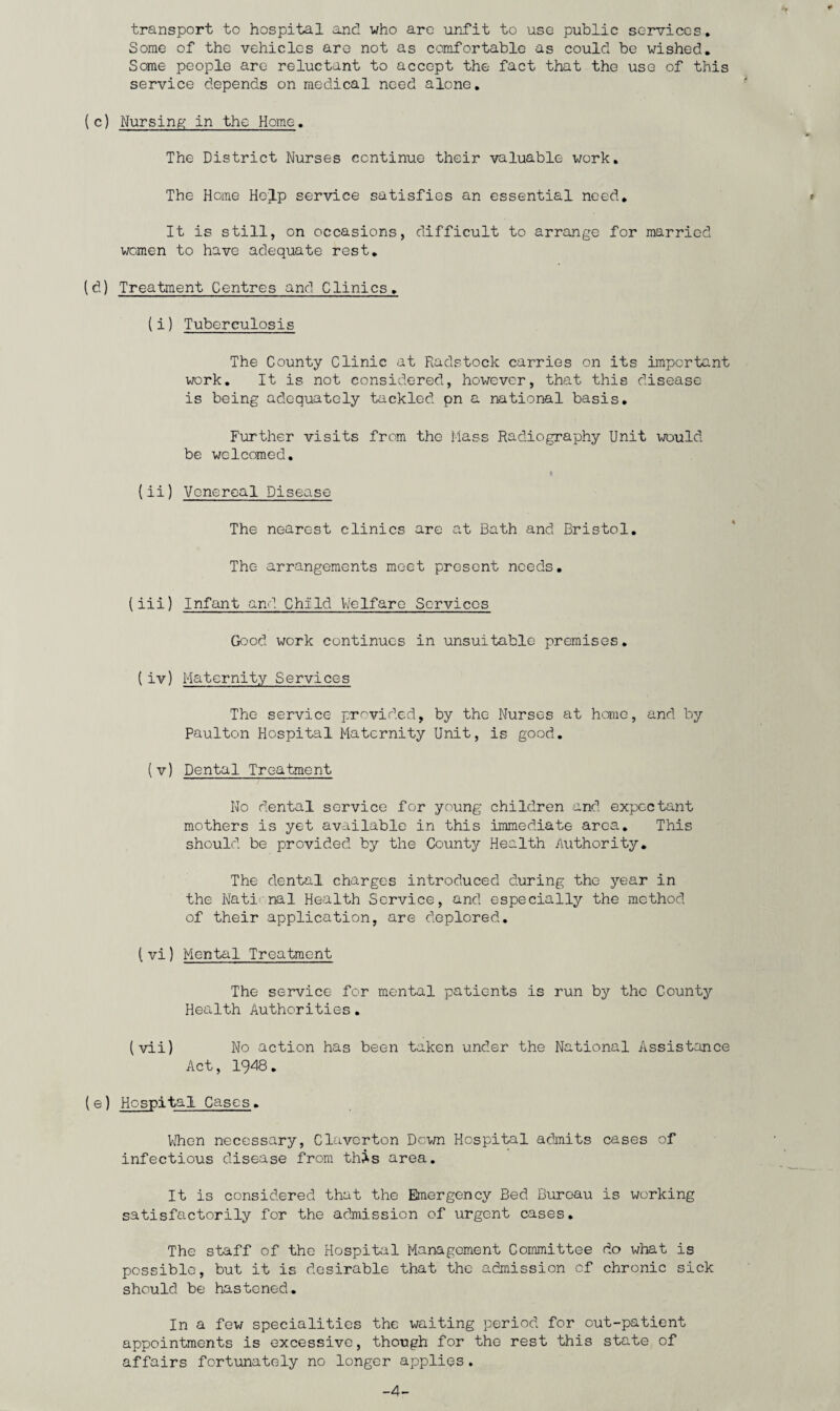 transport to hospital and who are unfit to use public services. Some of the vehicles are not as comfortable as could be wished. Some people are reluctant to accept the fact that the use of this service depends on medical need alone. (c) Nursing in the Home. The District Nurses continue their valuable work. The Home Help service satisfies an essential need. It is still, on occasions, difficult to arrange for married women to have adequate rest. (d) Treatment Centres and Clinics. (i) Tuberculosis The County Clinic at Radstock carries on its important work. It is not considered, however, that this disease is being adequately tackled pn a national basis. Further visits from the Mass Radiography Unit would be welcomed. {ii) Venereal Disease The nearest clinics arc at Bath and Bristol. The arrangements meet present needs. (iii) Infant and Child Welfare Sorvicos Good work continues in unsuitable premises. (iv) Maternity Services The service provided, by the Nurses at home, and by Paulton Hospital Maternity Unit, is good. (v) Dental Treatment No dental service for young children and expectant mothers is yet available in this immediate area. This should be provided by the County Health Authority. The dental charges introduced during the year in the National Health Service, and especially the method of their application, are deplored. [ vi) Mental Treatment The service for mental patients is run by the County Health Authorities. (vii) No action has been taken under the National Assistance Act, 1948. (e) Hospital Cases. When necessary, Clavcrton Down Hospital admits cases of infectious disease from this area. It is considered that the Emergency Bed Bureau is working satisfactorily for the admission of urgent cases. The staff of the Hospital Management Committee do what is possible, but it is desirable that the admission of chronic sick should be hastened. In a few specialities the waiting period for out-patient appointments is excessive, though for the rest this state of affairs fortunately no longer applies. -4-