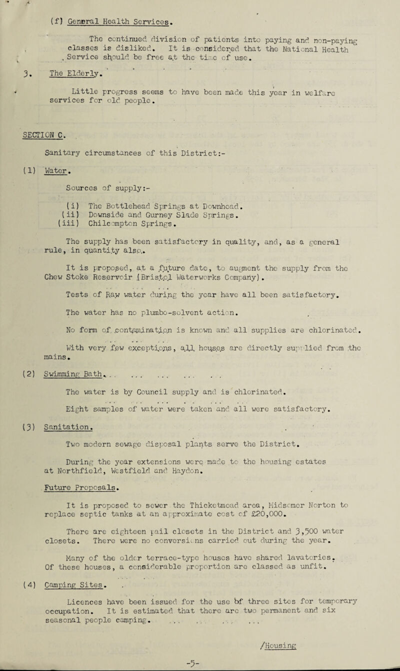 (f) General Health Services. The continued division of patients into paying and non-paying classes is disliked. It is considered that the National Health . Service should be free at the time of use. 3• The Elderly. Little progress seems to have been made this year in welfare services for old people. SECTION C. Sanitary circumstances of this District (1) Water. Sources of supply (i) The Bottlehead Springs at Downhcad. (ii) Downside and Gurney Slade Springs. (iii) Chilcomptcn Springs. The supply has been satisfactory in quality, and, as a general rule, in quantify also.. It is proposed, at a future date, to augment the supply from the Chew Stoke Reservoir .(Bristpl Waterworks Company). Tests of Raw water during the year have all been satisfactory. The water has no plumbo-solvent action. No form of pontapiinatip.n is known and all supplies are chlorinated. With very few except fops, a.lf hoqs.es are directly sup; lied from the mains. (2) Swimming Bath. .. The water is by Council supply and is chlorinated. Eight samples of water were taken and all were satisfactory. (3) Sanitation. Two modern sewage disposal plants serve the District. During the year extensions were made to the housing estates at Northfield, Westfield and Haydon. Future Proposals. It is proposed to sewer the Thicketmead area, Midsomer Norton to replace septic tanks at an approximate cost of £20,000. There are eighteen pail closets in the District and 3>500 water closets. There were no conversions carried out during the year. Many of the older terrace-typo houses have shared lavatories. Of these houses, a considerable proportion are classed as unfit. (4) Camping Sites. Licences have been issued for the use bf three sites for temporary occupation. It is estimated that there arc two permanent and six seasonal people camping. /Housing -5-