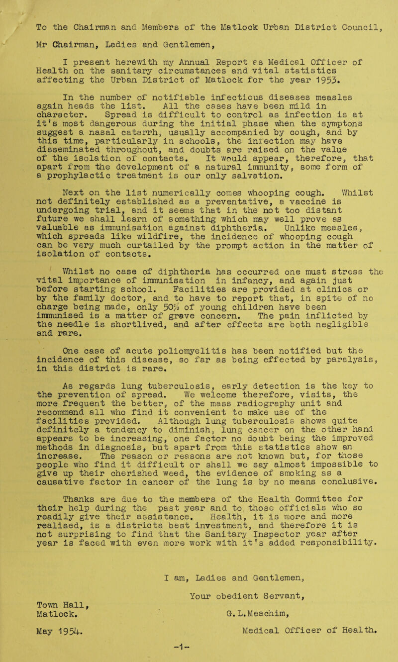 To the Chairman and Members of the Matlock Urban District Council, Mr Chairman, Ladies and Gentlemen, I present herewith my Annual Report es Medical Officer of Health on the sanitary circumstances and vital statistics affecting the Urban District of Matlock for the year 1953* In the number of notifiable infectious diseases measles again heads the list. All the cases have been mild in character. Spread is difficult to control as infection is at it's most dangerous during the initial phase when the symptons suggest a nasal catarrh, usually accompanied by cough, and by this time, particularly in schools, the infection may have disseminated throughout, and doubts are raised on the value of the isolation of contacts. It would appear, therefore, that apart from the development of a natural immunity, some form of a prophylactic treatment is our only salvation. Next on the list numerically comes whooping cough. Whilst not definitely established as a preventative, a vaccine is undergoing trial, and it seems that in the not too distant future we shall learn of something which may well prove as valuable as immunisation against diphtheria. Unlike measles, which spreads like wildfire, the incidence of whooping cough can be very much curtailed by the prompt action in the matter of isolation of contacts, ' Whilst no case of diphtheria has occurred one must stress the vital importance of immunisation in infancy, and again just before starting school. Facilities are provided at clinics or by the family doctor, and to have to report that, in spite of no charge being made, only 50^6 of young children have been immunised is a matter of grave concern. The pain inflicted by the needle is shortlived, and after effects are both negligible and rare. One case of acute poliomyelitis has been notified but the incidence of this disease, so far as being effected by paralysis, in this district is rare. As regards lung tuberculosis, early detection is the key to the prevention of spread. We welcome therefore, visits, the more frequent the better, of the mass radiography unit and recommend all who find it convenient to make use of the facilities provided. Although lung tuberculosis shows quite definitely a tendency to diminish, lung cancer on the other hand appears to be increasing, one factor no doubt being the improved methods in diagnosis, but apart from this statistics show an increase. The reason or reasons are not known but, for those people who find it difficult or shall we say almost impossible to give up their cherished weed, the evidence of smoking as a causative factor in cancer of the lung is by no means conclusive. Thanks are due to the members of the Health Committee for their help during the past year and to those officials who so readily give their assistance. Health, it is more and more realised, is a districts best investment, and therefore it is not surprising to find that the Sanitary Inspector year after year is faced with even more work with it's added responsibility. I am. Ladies and Gentlemen, Your obedient Servant, Town Hall, Matlock. ’ G. L.Meachim, May 1954. Medical Officer of Health.