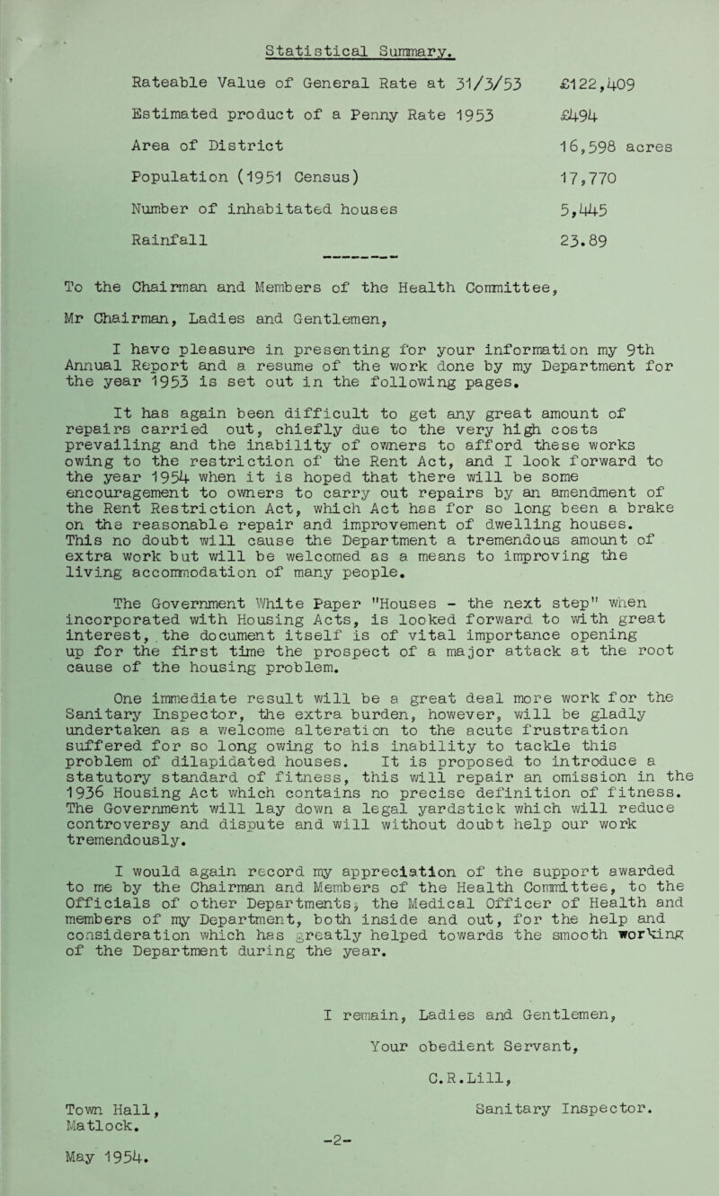 Statistical Summary. Rateable Value of General Rate at 3‘l/3/53 £122,409 Estimated product of a Penny Rate 1953 £494 Area of District Population (1951 Census) Number of inhabitated houses 16,598 acres 17,770 5,445 23.89 Rainfall To the Chairman and Members of the Health Committee, Mr Chairman, Ladies and Gentlemen, I have pleasure in presenting for your information my 9th Annual Report and a resume of the work done by my Department for the year 1953 is set out in the following pages. It has again been difficult to get any great amount of repairs carried out, chiefly due to the very hi^ costs prevailing and the inability of owners to afford these works owing to the restriction of the Rent Act, and I look forward to the year 1954 when it is hoped that there will be some encouragement to owners to carry out repairs by an amendment of the Rent Restriction Act, which Act has for so long been a brake on the reasonable repair and improvement of dwelling houses. This no doubt will cause the Department a tremendous amount of extra work but will be welcomed as a means to improving the living acconrnodation of many people. The Government White Paper Houses - the next step when incorporated with Housing Acts, is looked forward to with great interest,.the document itself is of vital importance opening up for the first time the prospect of a major attack at the root cause of the housing problem. One immediate result will be a great deal more work for the Sanitary Inspector, the extra burden, however, will be gladly undertaken as a ¥/elcome alteration to the acute frustration suffered for so long owing to his inability to tackle this problem of dilapidated houses. It is proposed to introduce a statutory standard of fitness, this will repair an omission in the 1936 Housing Act which contains no precise definition of fitness. The Government v/ill lay down a legal yardstick which vdll reduce controversy and dispute and will without doubt help our work tremendously. I would again record my appreciation of the support awarded to me by the Chairman and Members of the Health Committee, to the Officials of other Departments, the Medical Officer of Health and members of my Department, both inside and out, for the help and consideration which has greatly helped towards the smooth working of the Department during the year. I remain, Ladies and Gentlemen Your obedient Servant, C.R.Lill Town Hall Matlock, Sanitary Inspector. May 1954. _2~