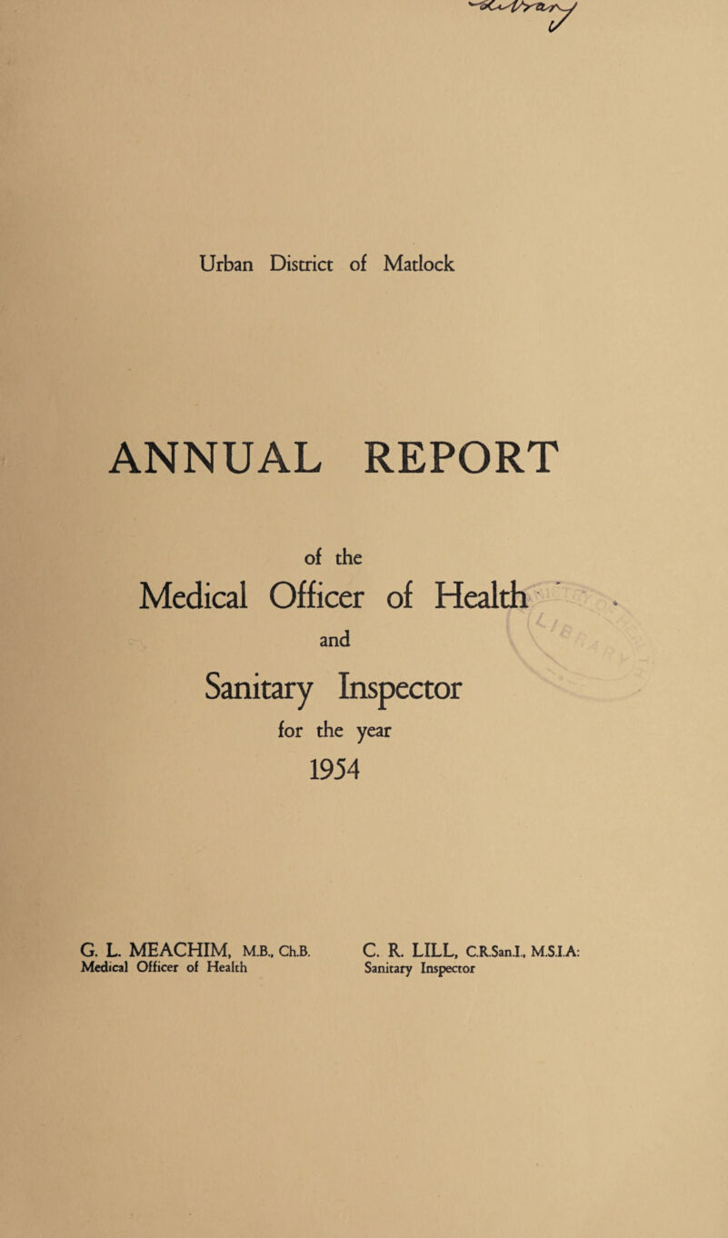 Urban District of Matlock ANNUAL REPORT of the Medical Officer of Health and Sanitary Inspector for the year 1954 G. L. MEACHIM, M.B.. Ch.B. Medical Officer of Health C. R. LILL, CRSanl. M.S.I.A: Sanitary Inspeaor