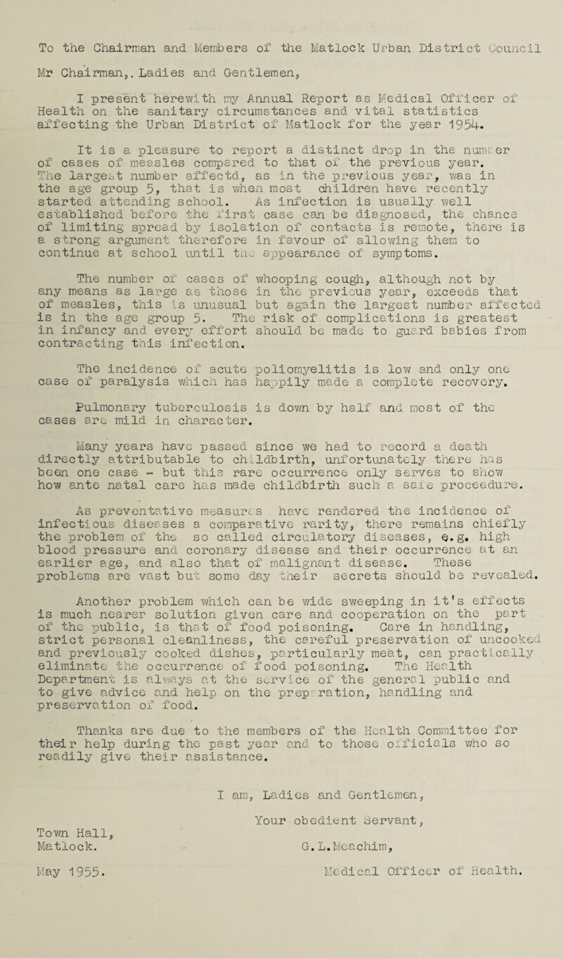 To the Chairnian and Members of the Matlock Urban District Council Mr Chairmanj. Ladies and Gentlemen, I present herewith my Annual Report as Medical Officer of Health on the sanitary circumstances and vital statistics affecting the Urban District of Matlock for the year 1954. It is a pleasure to report a distinct drop in the numter of cases of measles compared to that of the previous year. The largest number affectd, as in the previous year, was in the age group 5, that is when most children have recently started attending school. As infection is usually well established before the first case can be diagnosed, the chance of limiting spread by isolation of contacts is remote, there is a strong argument therefore in favour of allowing them to continue at school until tn- appearance of syroptoms. The number of cases of vdiooping cough, although not by any means as large as those in the previous year, exceeds that of measles, this is unusual but again the largest number affected is in the age group 5. The.risk of complications is greatest in infancy and every effort should be made to guard babies from contracting this infection. The incidence of acute poliomyelitis is low and only one case of paralysis which has happily made a complete recovery. Pulmonary tuberculosis is down by half and most of the cases are mild in character. Many years have passed since we had to record a death directly attributable to childbirth, unfortunately there has been one case - but this rare occurrence only serves to show how ante natal care has made childbirth such a sale proceedure. As preventative measures have rendered the incidence of infectious diseases a comparative rarity, there remains chiefly the problem of the so called circulatory diseases, e.g. high blood pressure and coronary disease and their occurrence at an earlier age, and also tha.t of malignant disease. These problems are vast but some day their secrets should be revealed. Another problem vAiich can be wide sv^/eeping in it's effects is much nearer solution given care and cooperation on the part of the public, is that of food poisoning. Care in handling, strict personal cleanliness, the careful preservation of uncooked and previously cooked dishes, particularly meat, can practically eliminate the occurrence of food poisoning. The Health Department is always at the service of the general public and to give advice and help on the prep: ration, handling and preservation of food. Thanks are due to the members of the Health Committee for their help during the past year and to those officials v/ho so readily give their assistance. I am, Ladies and Gentlemen, Your obedient Servant, Town Hall, Matlock. G.L.Meachlm, May 1955. Medical Officer of Health.