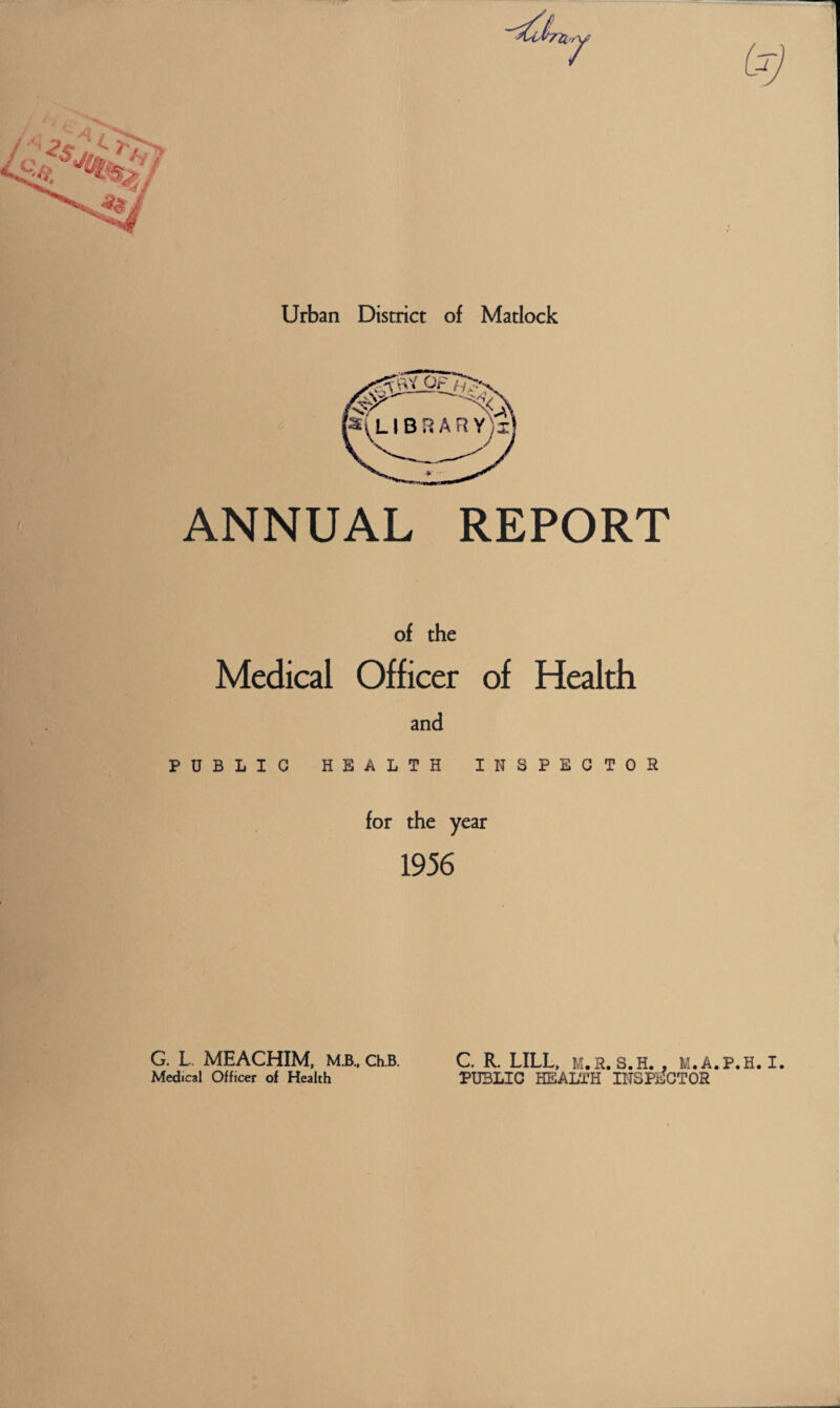Urban District of Matlock ANNUAL REPORT of the Medical Officer of Health and PUBLIC HEALTH INSPECTOR for the year 1956 C. R. LILL, M.R. S.H. . M.A.P.H. I. PUBLIC HEALTH INSPECTOR G. L. MEACHIM, M.B., Ch.B. Medical Officer of Health