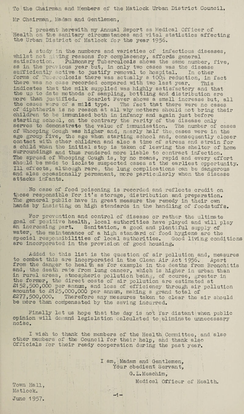 To the Chairman and Members of the Matlock Urban District Council, Mr Chairman,, Madam and Gentlemen, I present' herewith my Annual Report as Medical Officer of Health on the sanitary circumstances and vital statistics affecting the Urban District of Matlock for the year 1956. A study in the numbers and varieties of infectious diseases, whilst not giving reasons for complacency, affords general satisfaction. Pulmonary Tuberculosis shows the same number, five, as in the previous year but, in only two cases was the disease stifficiently active to justify removal to hospital. In other forms of Tuberculosis there Was actually a 100ft reduction, in fact there was no case recorded compared with two last year. This indicates that the milk supplied was highly satisfactory and that the up to date methods of sampling, bottling and distribution are more than justified. Scarlet Fever shows a small increase but, all the cases were of a mild type. The fact that there were no cases of diphtheria is no reason at all why mothers should not bring their children to be immunised both in infancy and again just before starting school, on the contrary the rarity of the disease only serves to demonstrate the value of immunisation. The number of cases of Whooping Cough was higher and, nearly half the,cases were in the age group five, the age when starting school and, consequently closer contact with other children and also a time of stress and strain for a child when the initial step is taken of leaving the shelter of home surroundings and thus rendered more liable to contract infection. The spread of Whooping Cough is, by no means, rapid and every effort should be made to isolate suspected cases at the earliest opportunity. Ill effects, although r^ire, the lung complications can be dangerous and alas occasionally permanent, more particularly when the disease attacks infants. No case of food poisoning is recorded and reflects credit on those responsible for it’s storage, distribution and preparation. The general public have ih great measure the remedy in their own hands by insisting on high standards in the handling of foodstuffs. For prevention and control of disease or rather the ultimate goal of positive health, local authorities have played and will play an^increasing part. Sanitation, a good, and plentiful supply of waters the maintenance of a high standard of food hygiene are the special responsibilities of local authorities. Good living conditions are incorporated in the provision of good housing* Added to this list is the question of air pollution and, measures to combat this are incorporated in the Clean Air Act 1956. Apart from the danger to health as' for example in the deaths from Bronchitis and, the death rate from lung cancer, whiqh is higher in urban than in rural areas, atmospheric pollution being, of course, greater in the former, the direct costs of air pollution are estimated at £152,500,000 per annum, and loss of efficiency through air pollution amounts to £125,000,000 per annum, making a grand total of £277,500,000. Therefore any measures taken to clear the air should be more than compensated by the saving incurred. Finally let us hope that the day is no’t lfar distant! when public opinion will demand legislation calculated to,’eliminate unnecessary noise. I wish to thank the members of the Health Committee, and also other.members of the Council for their help, ahd thank also Officials for their ready cooperation during the past year. Town Hall, Matlock. June 1 957. ( l •• • I am,>Madam and Gentlemen, Your obedient Servant, G.L.Meachim, Medical Officer of Health. • i -1- \