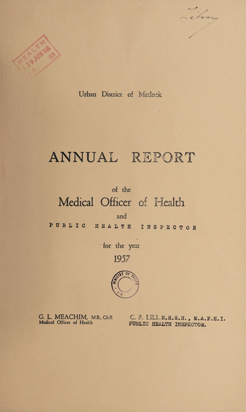 Urban District of Matlock ANNUAL REPORT of the Medical Officer of Health and PUBLIC HEALTH INSPECTOR ' for the year 1957 C. R. LILUM.R.S.H. , M.A.P.H.I. P'DBLIC HEALTH INSPECTOR. G. L MEACHIM, mb., ch.B. Medical Officer of Health