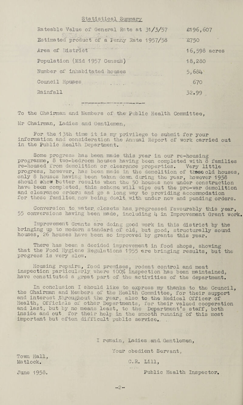 Statistical Summary Rateable Value of General Rate at 31/3/57 £196,60? Estimated product of a Fenny Rate 1957/58 ■£750 Area of District. Population (Mid 1957 Census) Number of inhabitated bouses 16,598 acres 18,280 5,684 Rainfall Council Houses 670 32.99 To the Chairman and Members of the- Public Health Committee, Mr Chairman, Ladies and Gentlemen, For the 13th time it is my privilege to submit for your information and consideration the Annual Report of work carried out in the Public liealth Department. Some progress has been made this year in our re-housing programme, 8 two-bedroorn houses having been completed with 8 families re-housed from demolition or clearance properties. Very little progress, however, has been made in the demolition of thsse old houses, only 8 houses having been taken do^m. during the year, however 1958 should show better results when the 5G houses nov; under construction have been completed, this scheme will v\/ipe out the pre-war demolition and clearance orders and go a long way to providing accommodation for those families, now being dealt, v^/ith under new and pending orders. Conversion ,to, Vi/at.er closets has. progressed favourably this year, 55 conversions having been made, including 4 in Improvement Grant work. Improvement Grants are doing good work in this district by the bringing up to modern standard of old, but good, structurally sound houses, 26 houses have been so improved by grants this year. There has been a decided im.provement in food shops, showing that the Pood Hygiene Regulations 1955 ^re bringing results, but the progress is very slow. Housing repairs, food premises, rodent control and meat inspection particularly where 1GG% inspection has been maintained, have constituted a great p.art of the activities of the department. In_ conclusion I should like to express my thanks to the Council, the Chairman and Members of the Health Committee, for their support and interest .th;ro.ugiiout t.he, yean, also to the Medical Cfficer of Health, Cfficials of other Departments, for their valued cooperation and last, but by no means least, to the Department's staff, both inside and out for their help in the smooth runningof this most important but often difficult public service,. , I remiain, Ladies and Gentlemen Your obedient Servant, Town Hall Matlock, G.R. Lill June 1958. Public Health Inspector, -2-