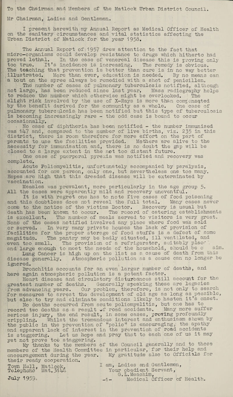 To the Chairman.and Members of the Matlock Urban District Council. ; I Mr Chairman,' Ladies and Gentlemen. I present herewith.my Annual Report as Medical Officer of Health on the sanitary circumstances and.vital statistics affecting the Urban District of Matlock for the'yesii^ '1958. The Annual Report ofii957 drew attention to the fact that micro-organisms could develop resistance to drugs which hitherto had proved lethal. In the case of venereal disease this is proving only too true. It’s incidence is increasing. The remedy is obvious. The teaching; that prevention is better than cure is in no way better .illustrated. More than ever, education is needed. By no means can a bout on the spree always be remedied with a shot of penicillen. The number of cases of pulmonary tuberculosis notified, althou^. not large, has been reduced since last year. Mass radiography helps to reduce the number which otherwise might be overlooked. The slight risk involved by the use of X-Rays is more than compensated by the benefit derived for the community as a whole. One case of pulmonary tuberculosis; has been notified but this ts^)© of tuberculosis is becoming increasingly rare - the odd case is bound to occur occasionally, i No case of diphtheria has been notified - the number immunised was 147 and, compared to the number of live births, viz. 235 in this district, there is room therefore for more effort on the part of parents to use the facilities'provided. Mothers are alive to the necessity for immunisation and, there is no doubt the gap will be closed to a large extent in the not too distant future. One case of puerperal pyrexia was notified:and recovery was complete. Acute Poliomyelitis, ;Unfortunately accompanied by paralysis, accounted for one, person, only one, but nevertheless one too many. Hopes ;are high that this dreaded disease will be exterminated by vaccination. Measles was prevalent, more particularly in the age group 5. All the cases .were apparently mild and recovery uneventful. It is with regret one has to note five cases of food poisoning and' this doubtless does not reveal the.full total. Many cases never come to the notice of the yictims .Doctor. Recovery is usual but death has been known to occur. The record of catering establishments is excellent. The number of meals served to visitors is very groat. None of the cases notified involved any place where food was sold or served. ■ In very many private houses the lack of provision of facilities for the proper storage of food stuffs is a defect of some magnitude. The pantry may be badly situated, ill ventilated, and even too small. The provision of a refrigerator, suitably place', and' large enough to meet the needs of the household, should be o aim. Lung Cancer is high up on the list as a cause of death from disease generally. Atmospheric pollution as a cause ignored. ^ , i ' ^ ■ i Bronchitis accounts for an even larger number of deaths, and here again atmospheric pollution is a potent factor. Heart disease and circulatory disturbances still account for the greatest number of deaths. Generally speaking these are legacies from advancing years. Our problem, therefore, is not only to search for measures to arrest the development of old age as long as possible, but also;to try and eliminate conditions likely to hasten it’s onset. No deaths occurred from acute poliomyelitis, but one has to record two deaths as-a result of road accidents. Many more suffer serious injury, the end result, in some cases, proving profoundly crippling, Whilst the tremendous interest and enthusiasm shown by the public in the prevention of polio is encouraging,' the apathy and,apparent lack of interest in the prevention of road accidents is staggering. Let us hope and pray that to each one of us it may yet not prove too staggering. My thanks to the members of the Council generally and to those members of the Health Committee in particular, for their help and encouragement during the year. My gratitude also to Officials for their ready cooperation. Town Hall, Mat? Telephone 'this longer be Mat, .ock, 3114 July 1959o ; am. Ladies and: Gentlemen, Your obedient Servant, G.L.Meachim, ) -1 - Medical Officer 'of Health.