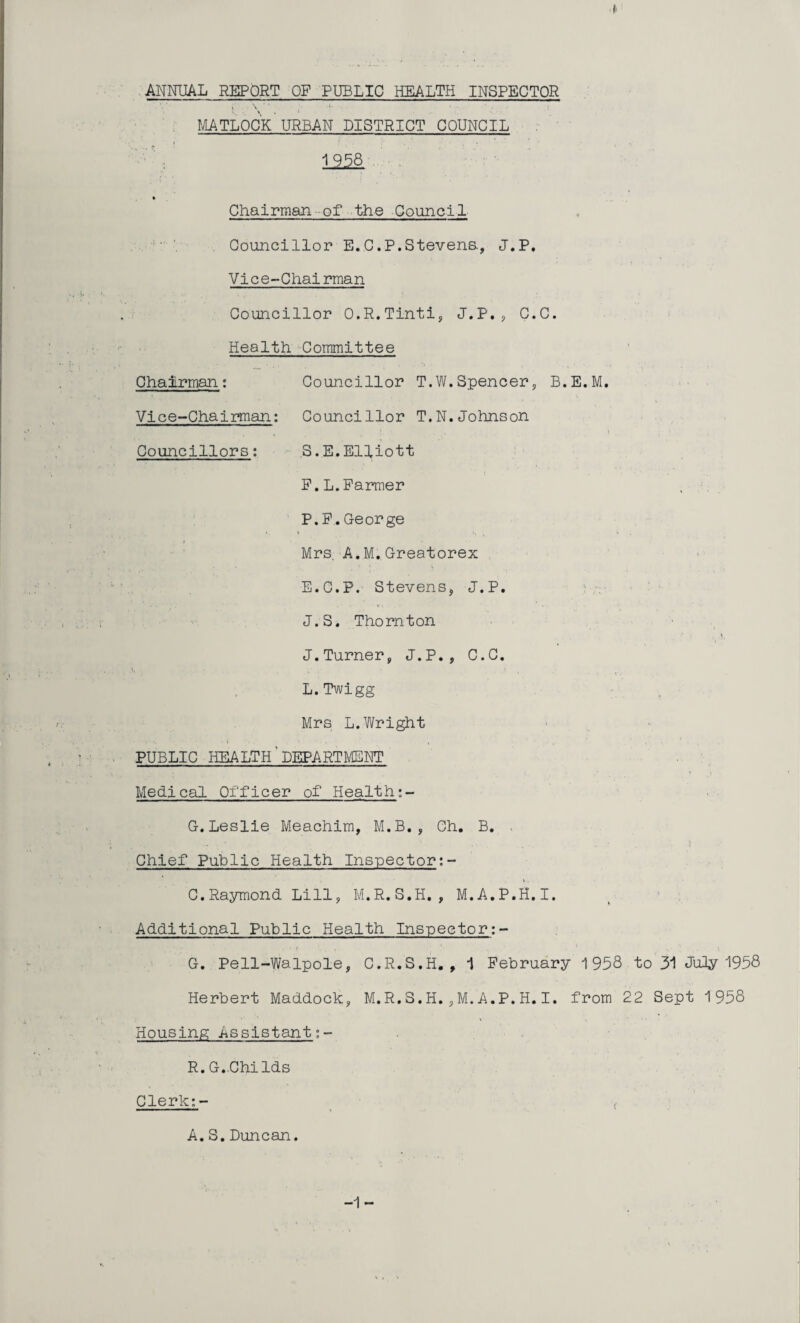 ANNUAL REPORT OF PUBLIC HEALTH INSPECTOR mtloc'k urban district council * Chairman -of the Council . Councillor E,C.P.Stevena, J.P, Vice-Chairman Councillor O.R.Tinti, J.P.^ C.C. Health -Committee Chairman; Councillor T.W.Spencer, B.E.M. Vice-Chairman; Councillor T.N.Johnson \ Councillors; ,3.E.Elliott P.L.Parmer P.P.George ( Mrs. A.M.,Greatorex E.C.P. StevenSj J.P. J.S. Thornton ■ ■ , J.Turner, J.P., C.C. L.Twigg - Mrs L.Wright I » • • PUBLIC HEALTH'department . ' Medical Officer of Health;- G.Leslie Meachim, M.B., Ch, B. > Chief Public Health Inspector;- C.Raymond Lill, M.R.S.H. , M.A.P.H.I. ^ ‘ ; Additional Public Health Inspector;- G. Pell-Walpole, C.R.S.H. , ^ Pebruary 1958 to 31 JuOy 1958 Herbert Maddock, M.R.3.H.,M.A.P.H.I. from 22 3ept 1958 Housing Assistant R.G.-Childs Clerk;- _ ,■ A. 3. Duncan. -1