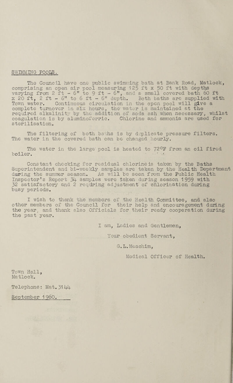 SWIMMING POOI£. The Council have ono public swimming bath at Bank Road, Matlock, comprising an open air pool measuring 1 25 ft x 50 ft with depths varying from 2 ft - 6” to 9 ft - 6, and a small covered bath 60 ft x 20 ft, 2 ft - 6 to 6 ft - 6 depth. Both baths are supplied with Town water. Continuous circulation in the open pool will give a complete turnover in six hours, the- water is maintained at the required alkalinity by the addition of soda ash when necessary, whilst coagulation is by aluminoferric. Chlorine and ammonia are used for sterilisation. The filtering of both.baths is by duplicate pressure filters. The water in the covered bath can be changed hourly. The water in the large' pool is heated to 72°P from an oil fired boiler. - ’ v Constant checking for residual chlorine is taken by the Baths Superintendent and bi-weekly samples are taken by the Health Department during the summer season. As will be seen from the Public Health Inspector's Report 34 samples were taken during season 1959 with 32 satisfactory and 2 requiring adjustment of chlorination during busy periods. I wish to thank the members of the Health Committee, and also other members of the Council for their help and encouragement during the year, and thank also Officials for their ready cooperation during the past year. I am. Ladies and Gentlemen, Your obedient Servant, G.L.Meachim, Medical Officer of Health. Town Hall, Matlock. Telephone: Mat.31 44 September I960,