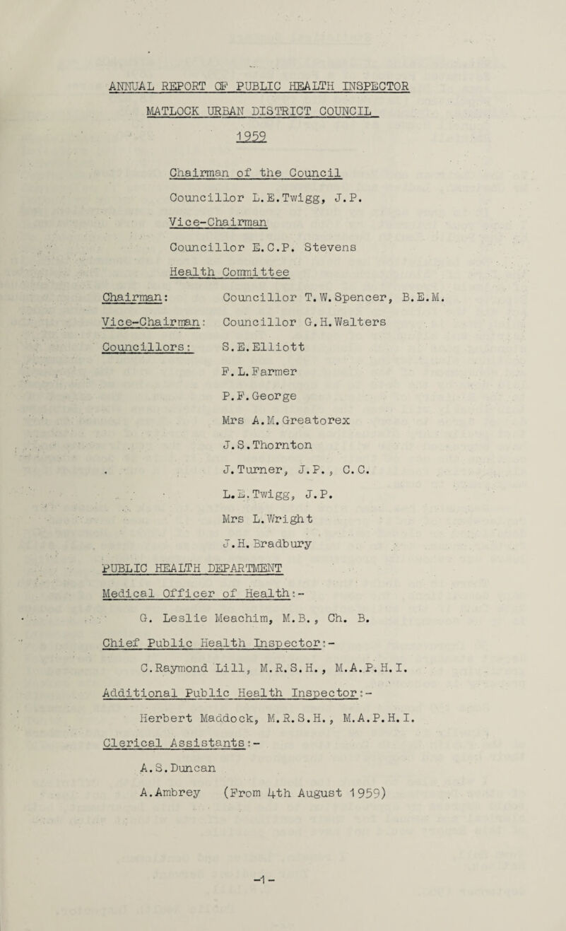 MATLOCK URBAN DISTRICT COUNCIL 1959 Chairman of the Council Councillor L.E.Twigg, J.P. Vice-Chairman. Councillor E. C.P. Stevens Health Committee Chairman: Councillor T.W.Spencer, B.E.M. Vice-ChairmanCouncillor G. H.Walters Councillors; S.E.Elliott F.L.Parmer P.P.George Mrs A.M.Greatorex J.S.Thornton . J. Turner, J.P. , C. C. L.E.Twigg, J.P. Mrs L.Wright J. H. Bradbury PUBLIC HEALTH DEPARTMENT Medical Officer of Health;- G. Leslie Meachim, M.B., Ch. B. Chief Public Health Inspector!- C.Raymond Li 11, M.R.S.H. , M.A.P.H.I. \ Additional Public Health Inspector;- Herbert Maddock, M.R.S.H., M.A.P.H.I. Clerical Assistants:- A.S.Duncan A.Ambrey (Prom 4th August 1959) -1 -