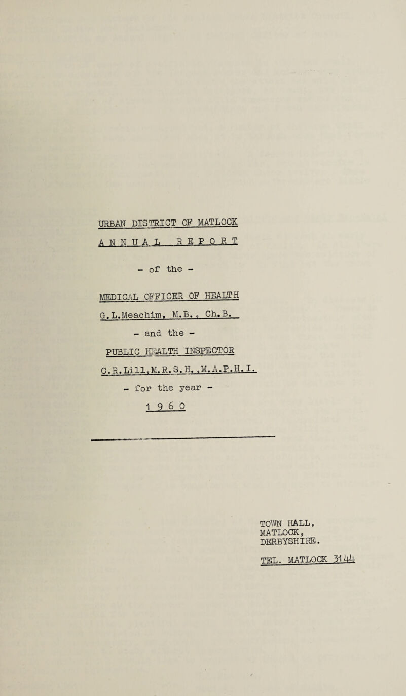 URBAN BTSn^TCT OF MATLOCK A TM Tsr TT A L R E P 0 R - of the - MEDICAL QB^FICER OF HEALTH G. L.Meachim, M.E, « Ch»B. . - and the - PUBLIC HEALTH INSPECTOR C.R.Lill.M.R.S.H. .M.A.P.H.I^ - for the year - 19 6 0 TOWN HALL, MATLOCK, DERBYSHIRE. TP.L. MATLOCK 3144