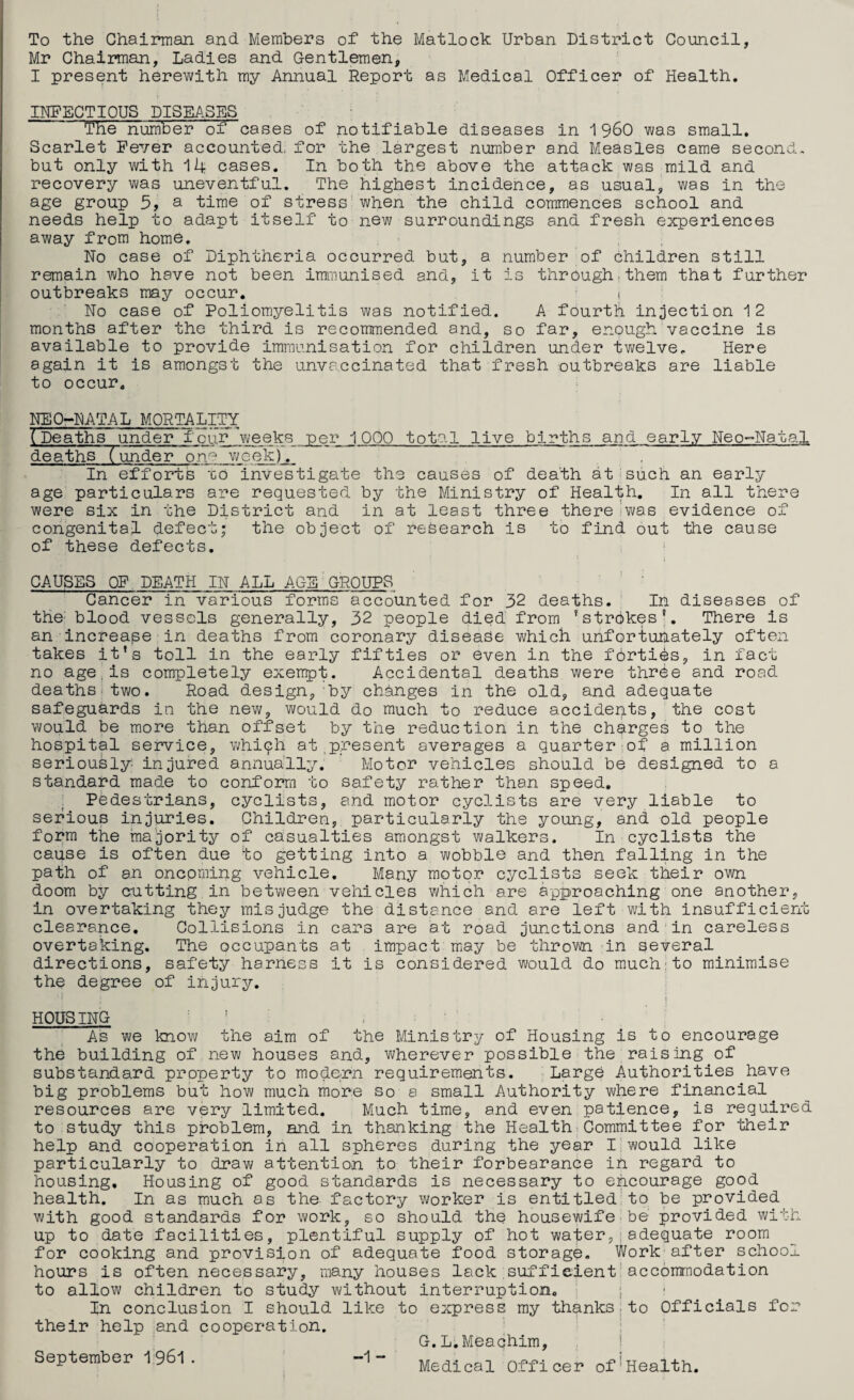 To the Chairman and Members of the Matloch Urban District Council, Mr Chairman, Ladies and Gentlemen, I present herewith my Annual Report as Medical Officer of Health. INFECTIOUS DISEASES The number of cases of notifiable diseases in 19^0 was small. Scarlet Fever accounted, for the largest number and Measles came second, but only with 14 cases. In both the above the attack was mild and recovery was uneventful. The highest incidence, as usual, was in the age group 5, a time of stress when the child commences school and needs help to adapt itself to new surroundings and fresh experiences away from home. No case of Diphtheria occurred but, a number of children still remain who have not been immunised and, it is through.them that further outbreaks may occur. i No case of Poliomyelitis was notified. A fourth injection 12 months after the third is recommended and, so far, enough vaccine is available to provide immunisation for children under twelve. Here again it is amongst the unva.ccinated that fresh outbreaks are liable to occur. NEO-NATAL MORTALITY (Deaths under~four v^/eeks per 1000 total live births and early Neo-Natal deaths Tunder on.'^ v/cek). In efforts 'co investigate the causes of death at-such an early age particulars are requested by the Ministry of Health, In all there were six in the District and in at least three there di/as evidence of congenital defect; the object of research is to find out the cause of these defects, * CAUSES OF DEATH IN ALL AGE'GROUPS Cancer in various forms accounted for 32 deaths,■ In diseases of the' blood vessels generally, 32 people died from ’strikes % There is an increase in deaths from coronary disease which unfortuhately often takes it's toll in the early fifties or even in the forties, in fact no age.is completely exempt. Accidental deaths were three and road deaths*two. Road design, by changes in the old, and adequate safeguards in the new, would do much to reduce accidents, the cost would be more than offset by the reduction in the charges to the hospital service, v^/hiph at,present averages a quarter of a million seriously injured annually. Motor vehicles should be designed to a standard made to conform to safety rather than speed. Pedestrians, cyclists, and motor cyclists are very liable to serious injuries. Children, particularly the young, and old people form the majority of casualties amongst walkers. In cyclists the cause is often due to getting into a wobble and then falling in the path of an onepming vehicle. Many motor cyclists seek their own doom by cutting in betvi/een vehicles vyhich are approaching one another, in overtaking they misjudge the distance and are left with insufficient clearance. Collisions in cars are at road junctions and in careless overtaking. The occupants at impact mjay be thro'V'-n in several directions, safety harness it is considered would do much:to minimise the degree of injury. HOUSING ’ , As we know the aim of the Ministry of Housing is to encourage the building of new houses and, wherever possible the raising of substandard property to modorn requirements. Large Authorities have big problems but how much more so a small Authority where financial resources are very limited. Much time, and even patience, is required to study this problem, and in thanking the Health Committee for their help and cooperation in all spheres during the year I would like particularly to draw attention to their forbearance ih regard to housing. Housing of good standards is necessary to encourage good health. In as much as the factory worker is entitled'to be provided with good standards for work, so should the housewife.be provided with up to date facilities, plentiful supply of hot water,;adequate room for cooking and provision of adequate food storage. Work after school hours is often necessary, many houses lack :suffieient’accommodation to allow children to study without interruption. ' i ‘ In conclusion I should like to express my thanks,to Officials for their help and cooperation. : G.L.Meachim, i September 1961. -1- Medical Officer of*Health.